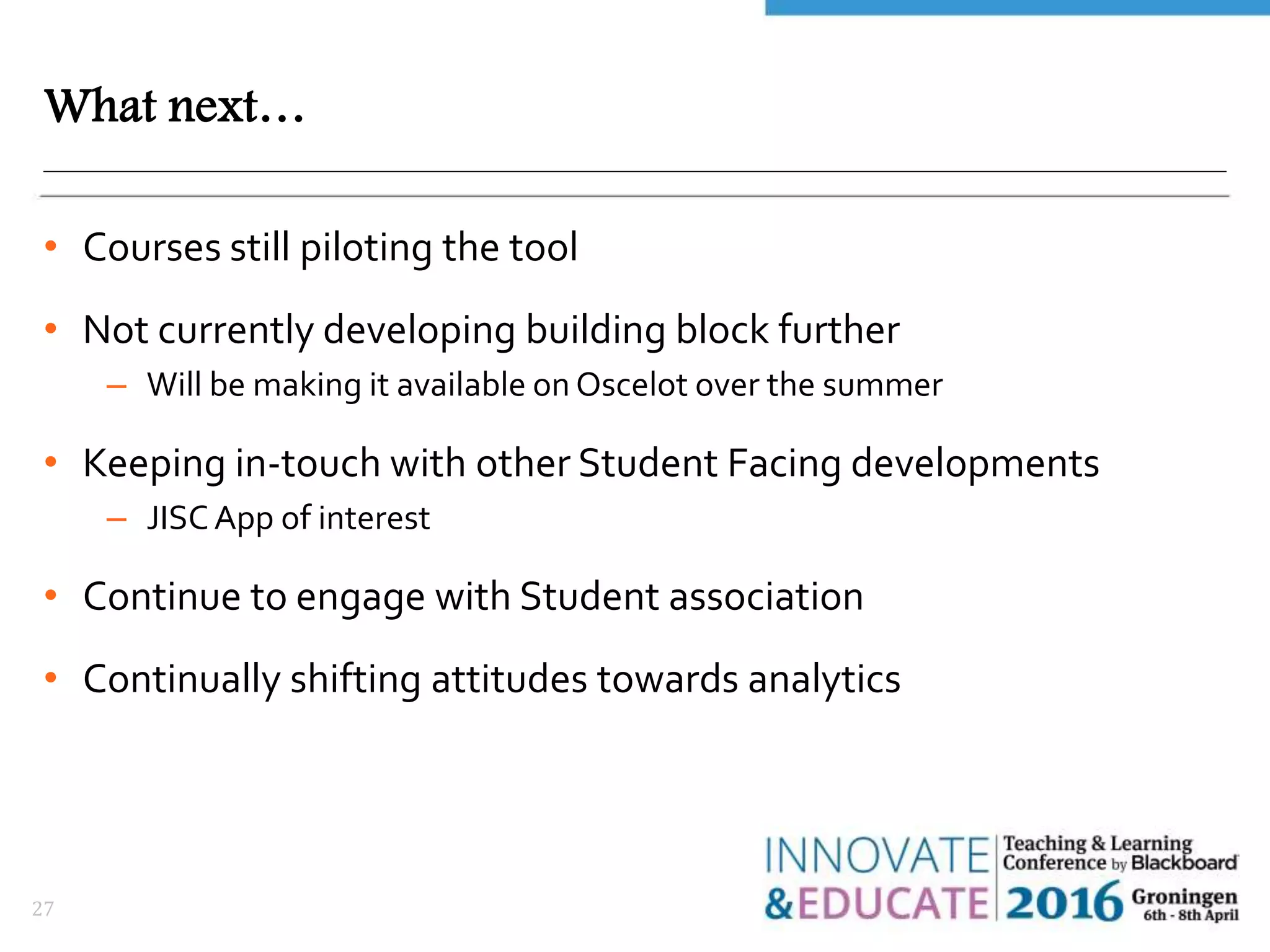 What next…
• Courses still piloting the tool
• Not currently developing building block further
– Will be making it available on Oscelot over the summer
• Keeping in-touch with other Student Facing developments
– JISCApp of interest
• Continue to engage with Student association
• Continually shifting attitudes towards analytics
27
 