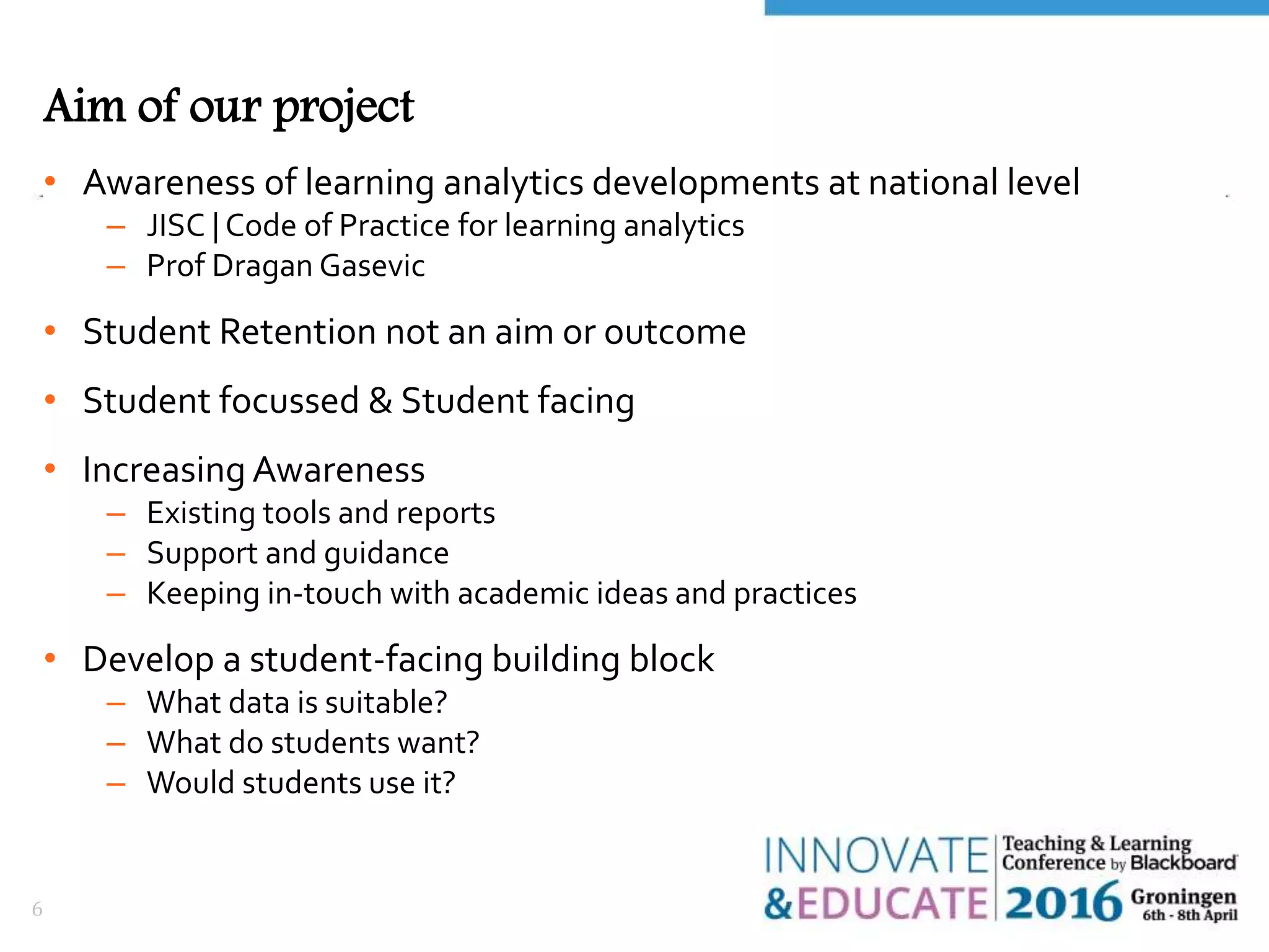 Aim of our project
• Awareness of learning analytics developments at national level
– JISC | Code of Practice for learning analytics
– Prof Dragan Gasevic
• Student Retention not an aim or outcome
• Student focussed & Student facing
• Increasing Awareness
– Existing tools and reports
– Support and guidance
– Keeping in-touch with academic ideas and practices
• Develop a student-facing building block
– What data is suitable?
– What do students want?
– Would students use it?
6
 