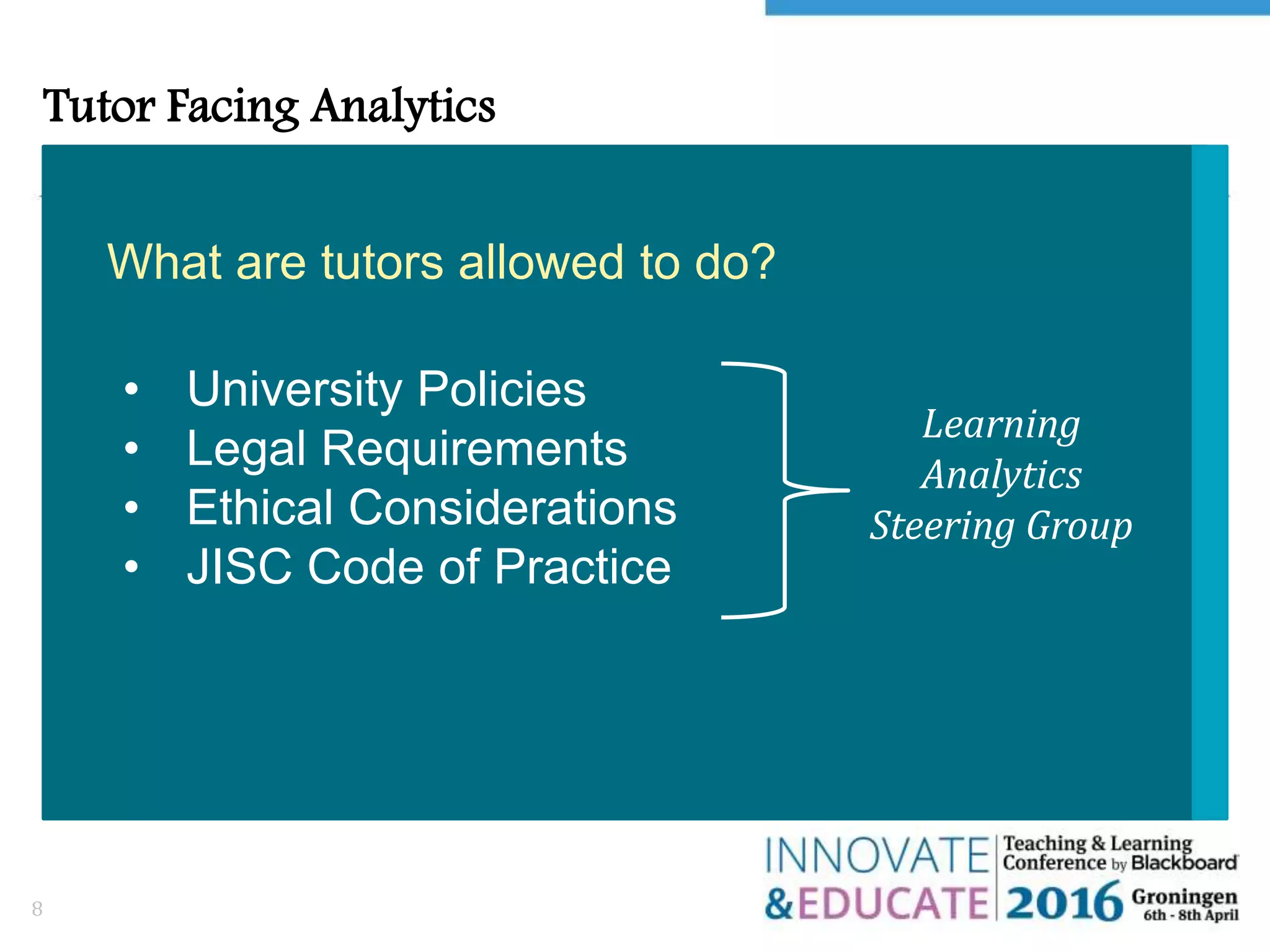Tutor Facing Analytics
8
What are tutors allowed to do?
Learning
Analytics
Steering Group
• University Policies
• Legal Requirements
• Ethical Considerations
• JISC Code of Practice
 