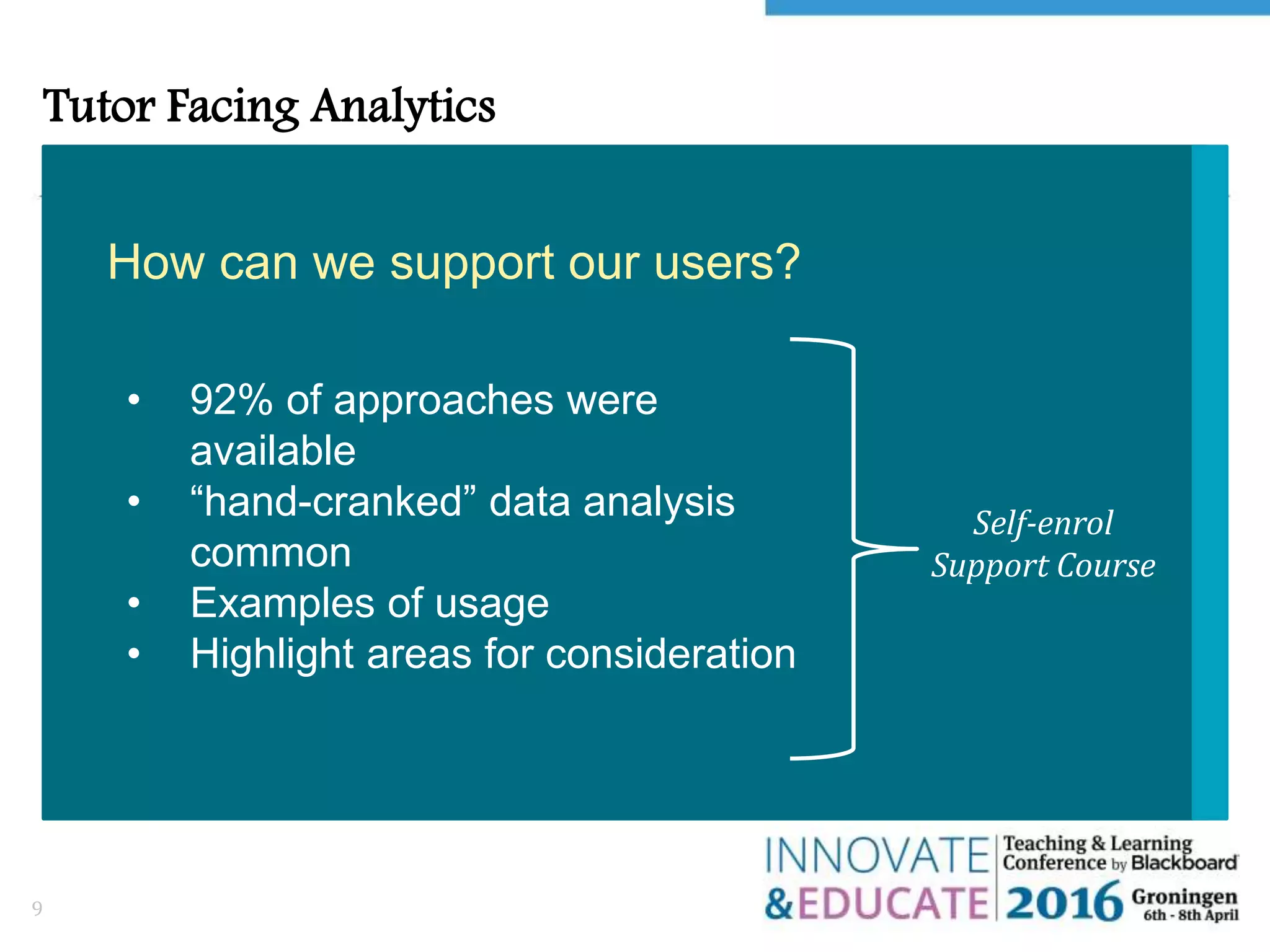Tutor Facing Analytics
9
How can we support our users?
Self-enrol
Support Course
• 92% of approaches were
available
• “hand-cranked” data analysis
common
• Examples of usage
• Highlight areas for consideration
 