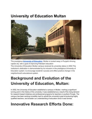 University of Education Multan
The prestigious University of Education, Multan is tucked away in Punjab's thriving
capital city. with a goal of improving Pakistani education
The University of Education Multan campus received its university status in 2002.The
institution's dedication is demonstrated by its inclusion in the prestigious University of
Education system. to encourage students' success and effect positive change in the
neighborhood's educational system.
Background and Evolution of the
University of Education, Multan:
In 2002, the University of Education established a campus in Multan, marking a significant
turning point in the history of the university. It was established as a result of the rising demand
for research-based initiatives and professional programs for teachers in southern Punjab. The
campus has been working incredibly hard to uphold the university's goal of producing highly
qualified teachers. and broaden our understanding of education since it was formed.
Innovative Research Efforts Done:
 