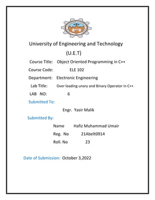 University of Engineering and Technology
(U.E.T)
Course Title: Object Oriented Programming in C++
Course Code: ELE 102
Department: Electronic Engineering
Lab Title: Over loading unary and Binary Operator in C++
LAB NO: 6
Submitted To:
Engr. Yasir Malik
Submitted By:
Name Hafiz Muhammad Umair
Reg. No 21Abelt0914
Roll. No 23
Date of Submission: October 3,2022
 