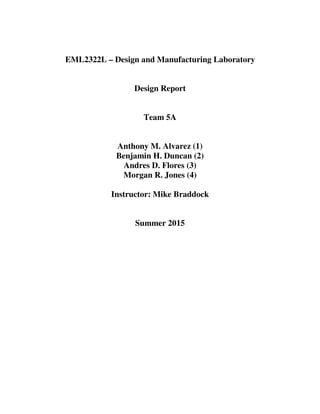 EML2322L – Design and Manufacturing Laboratory
Design Report
Team 5A
Anthony M. Alvarez (1)
Benjamin H. Duncan (2)
Andres D. Flores (3)
Morgan R. Jones (4)
Instructor: Mike Braddock
Summer 2015
 