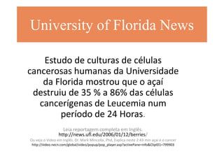 University of Florida News

    Estudo de culturas de células
cancerosas humanas da Universidade
    da Florida mostrou que o açaí
 destruiu de 35 % a 86% das células
   cancerígenas de Leucemia num
        período de 24 Horas.
                   Leia reportagem completa em Inglês.
                 http://news.ufl.edu/2006/01/12/berries/
Ou veja o Video em Inglês. Dr. Mark Mincolla, Phd, Explica neste 2:43 min açaí e o cancer
 http://video.necn.com/global/video/popup/pop_player.asp?activePane=info&ClipID1=799903
 