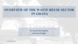 11th June, 2015
OVERVIEW OF THE WASTE REUSE SECTOR
IN GHANA
Dr. Edward Ebo Onumah
University of Ghana
 