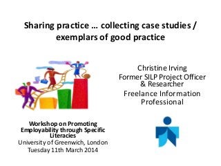 Sharing practice … collecting case studies /
exemplars of good practice
Christine Irving
Former SILP Project Officer
& Researcher
Freelance Information
Professional
Workshop on Promoting
Employability through Specific
Literacies
University of Greenwich, London
Tuesday 11th March 2014
 