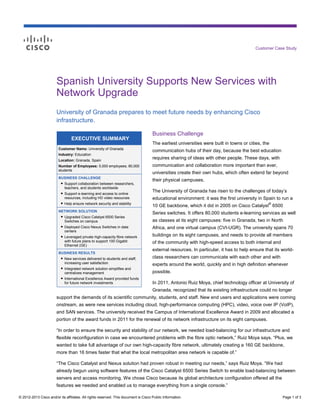© 2012-2013 Cisco and/or its affiliates. All rights reserved. This document is Cisco Public Information. Page 1 of 3
Customer Case Study
EXECUTIVE SUMMARY
Customer Name: University of Granada
Industry: Education
Location: Granada, Spain
Number of Employees: 5,000 employees; 80,000
students
BUSINESS CHALLENGE
● Support collaboration between researchers,
teachers, and students worldwide
● Support e-learning and access to online
resources, including HD video resources
● Help ensure network security and stability
NETWORK SOLUTION
● Upgraded Cisco Catalyst 6500 Series
Switches on campus
● Deployed Cisco Nexus Switches in data
centers
● Leveraged private high-capacity fibre network
with future plans to support 100 Gigabit
Ethernet (GE)
BUSINESS RESULTS
● New services delivered to students and staff,
increasing user satisfaction
● Integrated network solution simplifies and
centralizes management
● International Excellence Award provided funds
for future network investments
Spanish University Supports New Services with
Network Upgrade
University of Granada prepares to meet future needs by enhancing Cisco
infrastructure.
Business Challenge
The earliest universities were built in towns or cities, the
communication hubs of their day, because the best education
requires sharing of ideas with other people. These days, with
communication and collaboration more important than ever,
universities create their own hubs, which often extend far beyond
their physical campuses.
The University of Granada has risen to the challenges of today’s
educational environment: it was the first university in Spain to run a
10 GE backbone, which it did in 2005 on Cisco Catalyst
®
6500
Series switches. It offers 80,000 students e-learning services as well
as classes at its eight campuses: five in Granada, two in North
Africa, and one virtual campus (CVI-UGR). The university spans 70
buildings on its eight campuses, and needs to provide all members
of the community with high-speed access to both internal and
external resources. In particular, it has to help ensure that its world-
class researchers can communicate with each other and with
experts around the world, quickly and in high definition whenever
possible.
In 2011, Antonio Ruiz Moya, chief technology officer at University of
Granada, recognized that its existing infrastructure could no longer
support the demands of its scientific community, students, and staff. New end users and applications were coming
onstream, as were new services including cloud, high-performance computing (HPC), video, voice over IP (VoIP),
and SAN services. The university received the Campus of International Excellence Award in 2009 and allocated a
portion of the award funds in 2011 for the renewal of its network infrastructure on its eight campuses.
“In order to ensure the security and stability of our network, we needed load-balancing for our infrastructure and
flexible reconfiguration in case we encountered problems with the fibre optic network,” Ruiz Moya says. “Plus, we
wanted to take full advantage of our own high-capacity fibre network, ultimately creating a 160 GE backbone,
more than 16 times faster that what the local metropolitan area network is capable of.”
“The Cisco Catalyst and Nexus solution had proven robust in meeting our needs,” says Ruiz Moya. “We had
already begun using software features of the Cisco Catalyst 6500 Series Switch to enable load-balancing between
servers and access monitoring. We chose Cisco because its global architecture configuration offered all the
features we needed and enabled us to manage everything from a single console.”
 