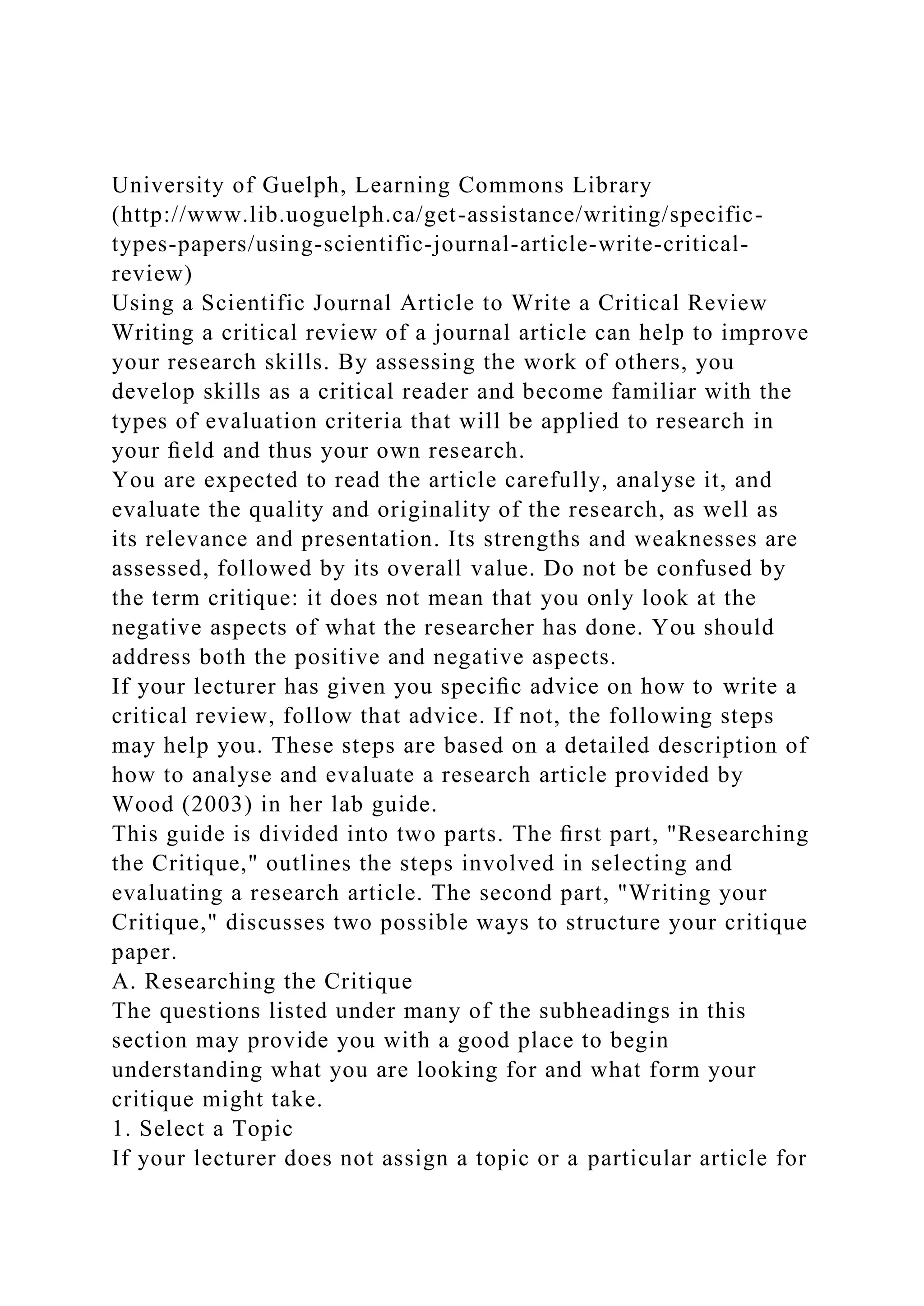 University of Guelph, Learning Commons Library
(http://www.lib.uoguelph.ca/get-assistance/writing/specific-
types-papers/using-scientific-journal-article-write-critical-
review)
Using a Scientific Journal Article to Write a Critical Review
Writing a critical review of a journal article can help to improve
your research skills. By assessing the work of others, you
develop skills as a critical reader and become familiar with the
types of evaluation criteria that will be applied to research in
your ﬁeld and thus your own research.
You are expected to read the article carefully, analyse it, and
evaluate the quality and originality of the research, as well as
its relevance and presentation. Its strengths and weaknesses are
assessed, followed by its overall value. Do not be confused by
the term critique: it does not mean that you only look at the
negative aspects of what the researcher has done. You should
address both the positive and negative aspects.
If your lecturer has given you speciﬁc advice on how to write a
critical review, follow that advice. If not, the following steps
may help you. These steps are based on a detailed description of
how to analyse and evaluate a research article provided by
Wood (2003) in her lab guide.
This guide is divided into two parts. The ﬁrst part, "Researching
the Critique," outlines the steps involved in selecting and
evaluating a research article. The second part, "Writing your
Critique," discusses two possible ways to structure your critique
paper.
A. Researching the Critique
The questions listed under many of the subheadings in this
section may provide you with a good place to begin
understanding what you are looking for and what form your
critique might take.
1. Select a Topic
If your lecturer does not assign a topic or a particular article for
 
