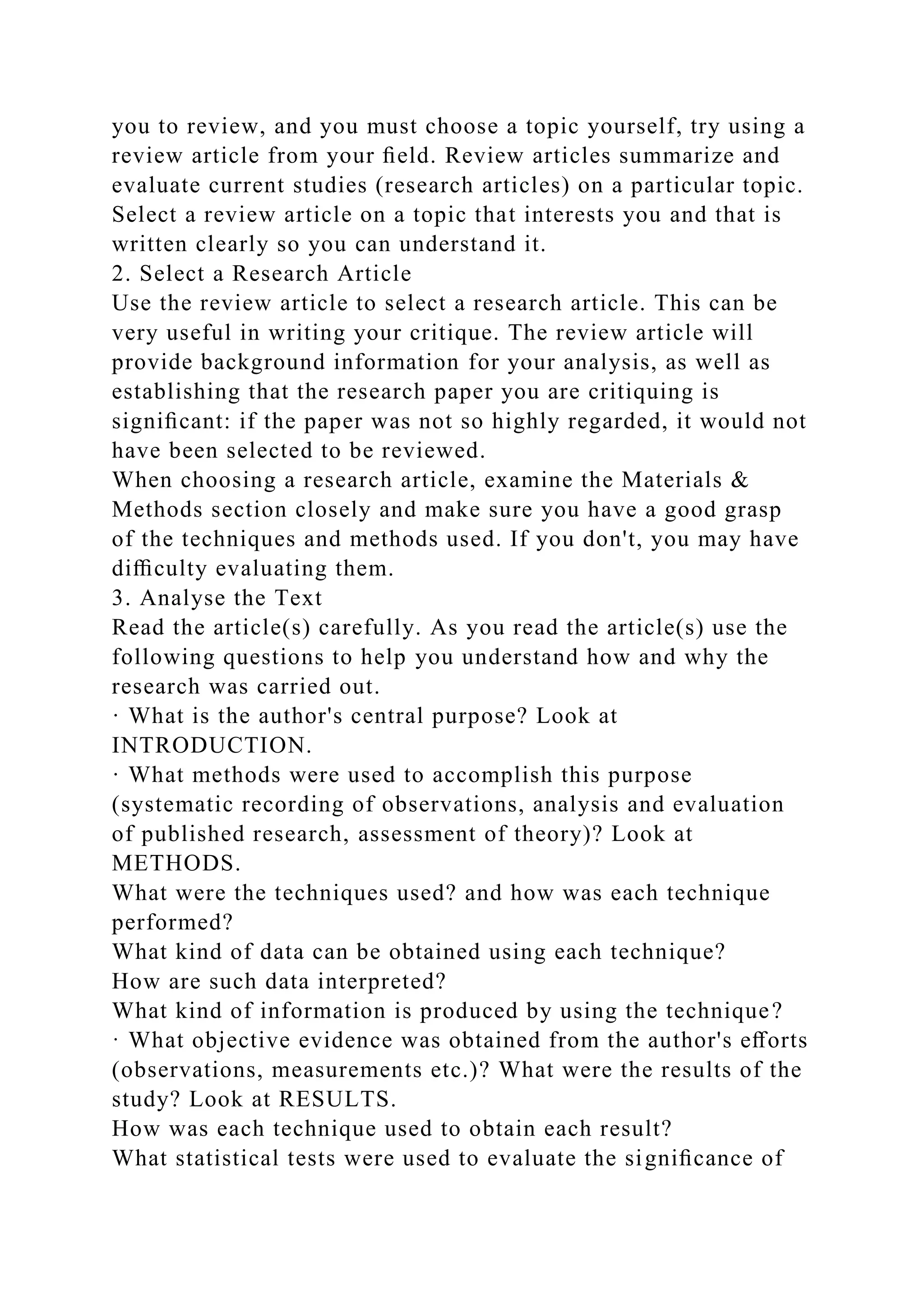 you to review, and you must choose a topic yourself, try using a
review article from your ﬁeld. Review articles summarize and
evaluate current studies (research articles) on a particular topic.
Select a review article on a topic that interests you and that is
written clearly so you can understand it.
2. Select a Research Article
Use the review article to select a research article. This can be
very useful in writing your critique. The review article will
provide background information for your analysis, as well as
establishing that the research paper you are critiquing is
signiﬁcant: if the paper was not so highly regarded, it would not
have been selected to be reviewed.
When choosing a research article, examine the Materials &
Methods section closely and make sure you have a good grasp
of the techniques and methods used. If you don't, you may have
diﬃculty evaluating them.
3. Analyse the Text
Read the article(s) carefully. As you read the article(s) use the
following questions to help you understand how and why the
research was carried out.
· What is the author's central purpose? Look at
INTRODUCTION.
· What methods were used to accomplish this purpose
(systematic recording of observations, analysis and evaluation
of published research, assessment of theory)? Look at
METHODS.
What were the techniques used? and how was each technique
performed?
What kind of data can be obtained using each technique?
How are such data interpreted?
What kind of information is produced by using the technique?
· What objective evidence was obtained from the author's eﬀorts
(observations, measurements etc.)? What were the results of the
study? Look at RESULTS.
How was each technique used to obtain each result?
What statistical tests were used to evaluate the signiﬁcance of
 