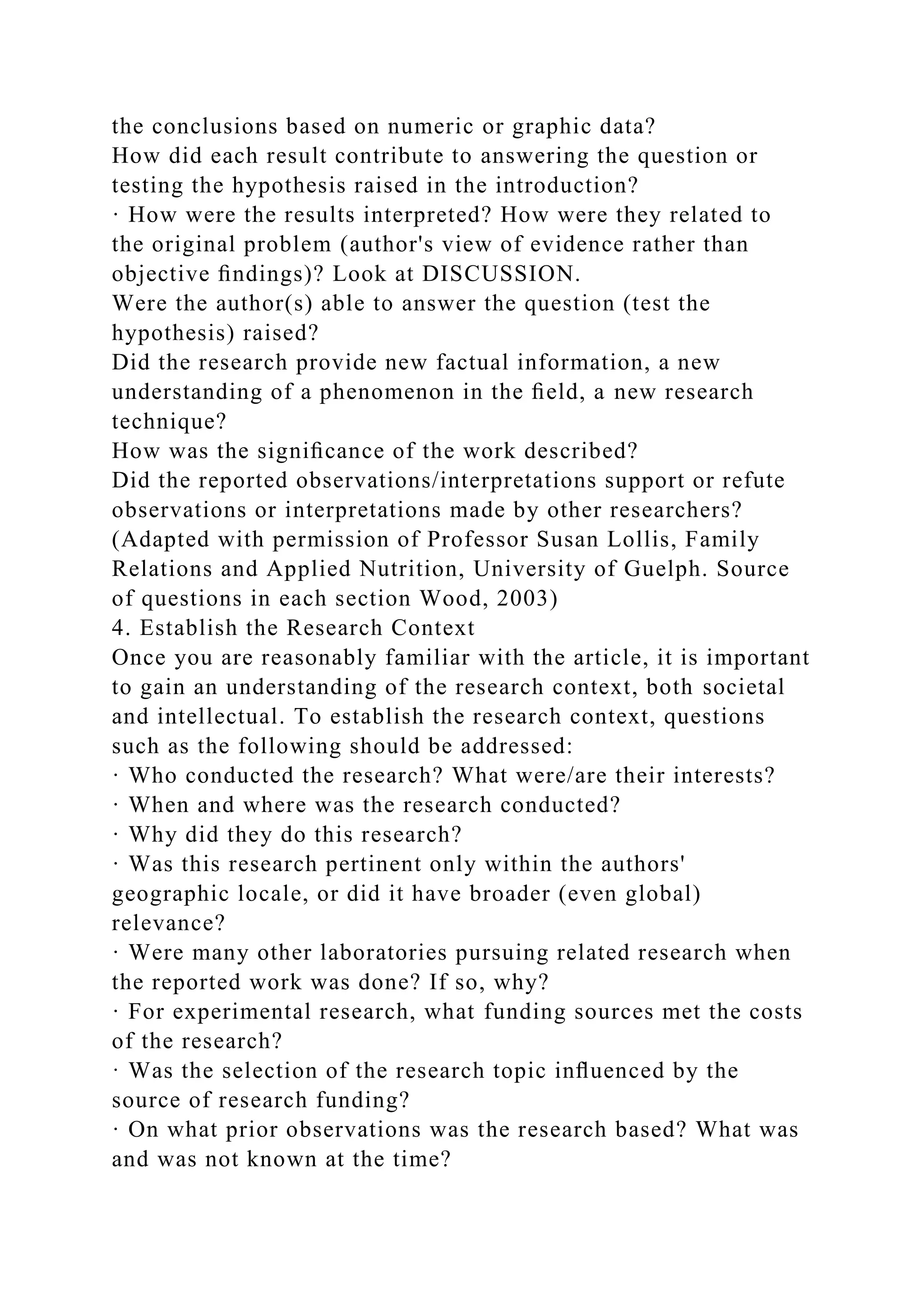 the conclusions based on numeric or graphic data?
How did each result contribute to answering the question or
testing the hypothesis raised in the introduction?
· How were the results interpreted? How were they related to
the original problem (author's view of evidence rather than
objective ﬁndings)? Look at DISCUSSION.
Were the author(s) able to answer the question (test the
hypothesis) raised?
Did the research provide new factual information, a new
understanding of a phenomenon in the ﬁeld, a new research
technique?
How was the signiﬁcance of the work described?
Did the reported observations/interpretations support or refute
observations or interpretations made by other researchers?
(Adapted with permission of Professor Susan Lollis, Family
Relations and Applied Nutrition, University of Guelph. Source
of questions in each section Wood, 2003)
4. Establish the Research Context
Once you are reasonably familiar with the article, it is important
to gain an understanding of the research context, both societal
and intellectual. To establish the research context, questions
such as the following should be addressed:
· Who conducted the research? What were/are their interests?
· When and where was the research conducted?
· Why did they do this research?
· Was this research pertinent only within the authors'
geographic locale, or did it have broader (even global)
relevance?
· Were many other laboratories pursuing related research when
the reported work was done? If so, why?
· For experimental research, what funding sources met the costs
of the research?
· Was the selection of the research topic inﬂuenced by the
source of research funding?
· On what prior observations was the research based? What was
and was not known at the time?
 