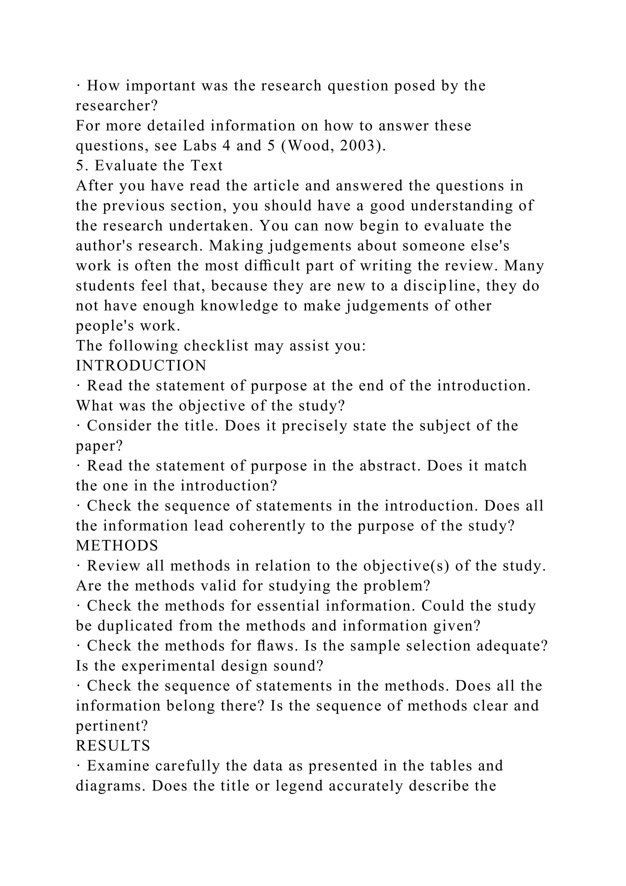 · How important was the research question posed by the
researcher?
For more detailed information on how to answer these
questions, see Labs 4 and 5 (Wood, 2003).
5. Evaluate the Text
After you have read the article and answered the questions in
the previous section, you should have a good understanding of
the research undertaken. You can now begin to evaluate the
author's research. Making judgements about someone else's
work is often the most diﬃcult part of writing the review. Many
students feel that, because they are new to a discipline, they do
not have enough knowledge to make judgements of other
people's work.
The following checklist may assist you:
INTRODUCTION
· Read the statement of purpose at the end of the introduction.
What was the objective of the study?
· Consider the title. Does it precisely state the subject of the
paper?
· Read the statement of purpose in the abstract. Does it match
the one in the introduction?
· Check the sequence of statements in the introduction. Does all
the information lead coherently to the purpose of the study?
METHODS
· Review all methods in relation to the objective(s) of the study.
Are the methods valid for studying the problem?
· Check the methods for essential information. Could the study
be duplicated from the methods and information given?
· Check the methods for ﬂaws. Is the sample selection adequate?
Is the experimental design sound?
· Check the sequence of statements in the methods. Does all the
information belong there? Is the sequence of methods clear and
pertinent?
RESULTS
· Examine carefully the data as presented in the tables and
diagrams. Does the title or legend accurately describe the
 