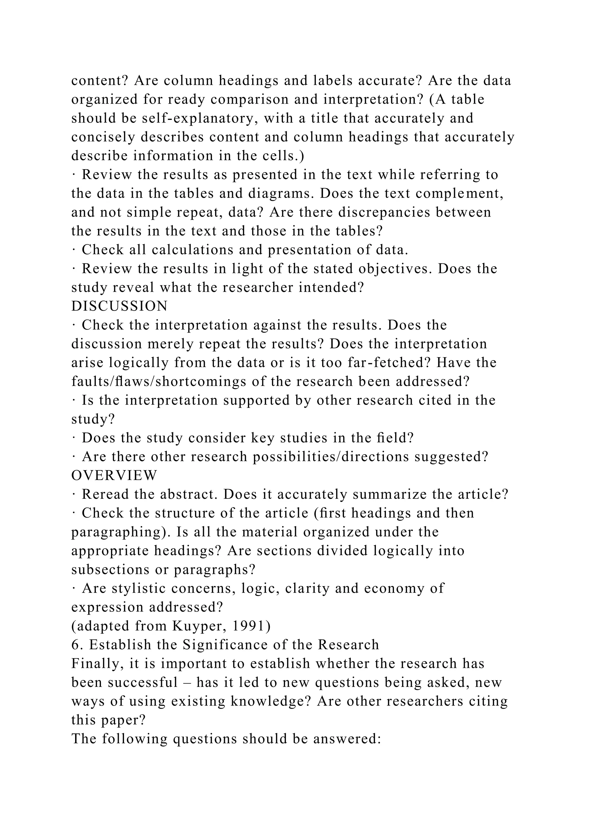 content? Are column headings and labels accurate? Are the data
organized for ready comparison and interpretation? (A table
should be self-explanatory, with a title that accurately and
concisely describes content and column headings that accurately
describe information in the cells.)
· Review the results as presented in the text while referring to
the data in the tables and diagrams. Does the text complement,
and not simple repeat, data? Are there discrepancies between
the results in the text and those in the tables?
· Check all calculations and presentation of data.
· Review the results in light of the stated objectives. Does the
study reveal what the researcher intended?
DISCUSSION
· Check the interpretation against the results. Does the
discussion merely repeat the results? Does the interpretation
arise logically from the data or is it too far-fetched? Have the
faults/ﬂaws/shortcomings of the research been addressed?
· Is the interpretation supported by other research cited in the
study?
· Does the study consider key studies in the ﬁeld?
· Are there other research possibilities/directions suggested?
OVERVIEW
· Reread the abstract. Does it accurately summarize the article?
· Check the structure of the article (ﬁrst headings and then
paragraphing). Is all the material organized under the
appropriate headings? Are sections divided logically into
subsections or paragraphs?
· Are stylistic concerns, logic, clarity and economy of
expression addressed?
(adapted from Kuyper, 1991)
6. Establish the Significance of the Research
Finally, it is important to establish whether the research has
been successful – has it led to new questions being asked, new
ways of using existing knowledge? Are other researchers citing
this paper?
The following questions should be answered:
 