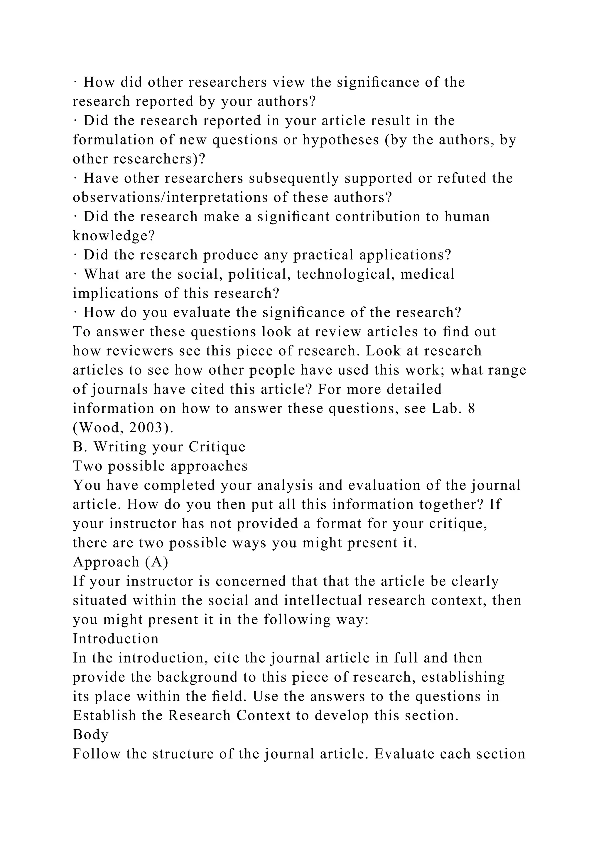 · How did other researchers view the signiﬁcance of the
research reported by your authors?
· Did the research reported in your article result in the
formulation of new questions or hypotheses (by the authors, by
other researchers)?
· Have other researchers subsequently supported or refuted the
observations/interpretations of these authors?
· Did the research make a signiﬁcant contribution to human
knowledge?
· Did the research produce any practical applications?
· What are the social, political, technological, medical
implications of this research?
· How do you evaluate the signiﬁcance of the research?
To answer these questions look at review articles to ﬁnd out
how reviewers see this piece of research. Look at research
articles to see how other people have used this work; what range
of journals have cited this article? For more detailed
information on how to answer these questions, see Lab. 8
(Wood, 2003).
B. Writing your Critique
Two possible approaches
You have completed your analysis and evaluation of the journal
article. How do you then put all this information together? If
your instructor has not provided a format for your critique,
there are two possible ways you might present it.
Approach (A)
If your instructor is concerned that that the article be clearly
situated within the social and intellectual research context, then
you might present it in the following way:
Introduction
In the introduction, cite the journal article in full and then
provide the background to this piece of research, establishing
its place within the ﬁeld. Use the answers to the questions in
Establish the Research Context to develop this section.
Body
Follow the structure of the journal article. Evaluate each section
 