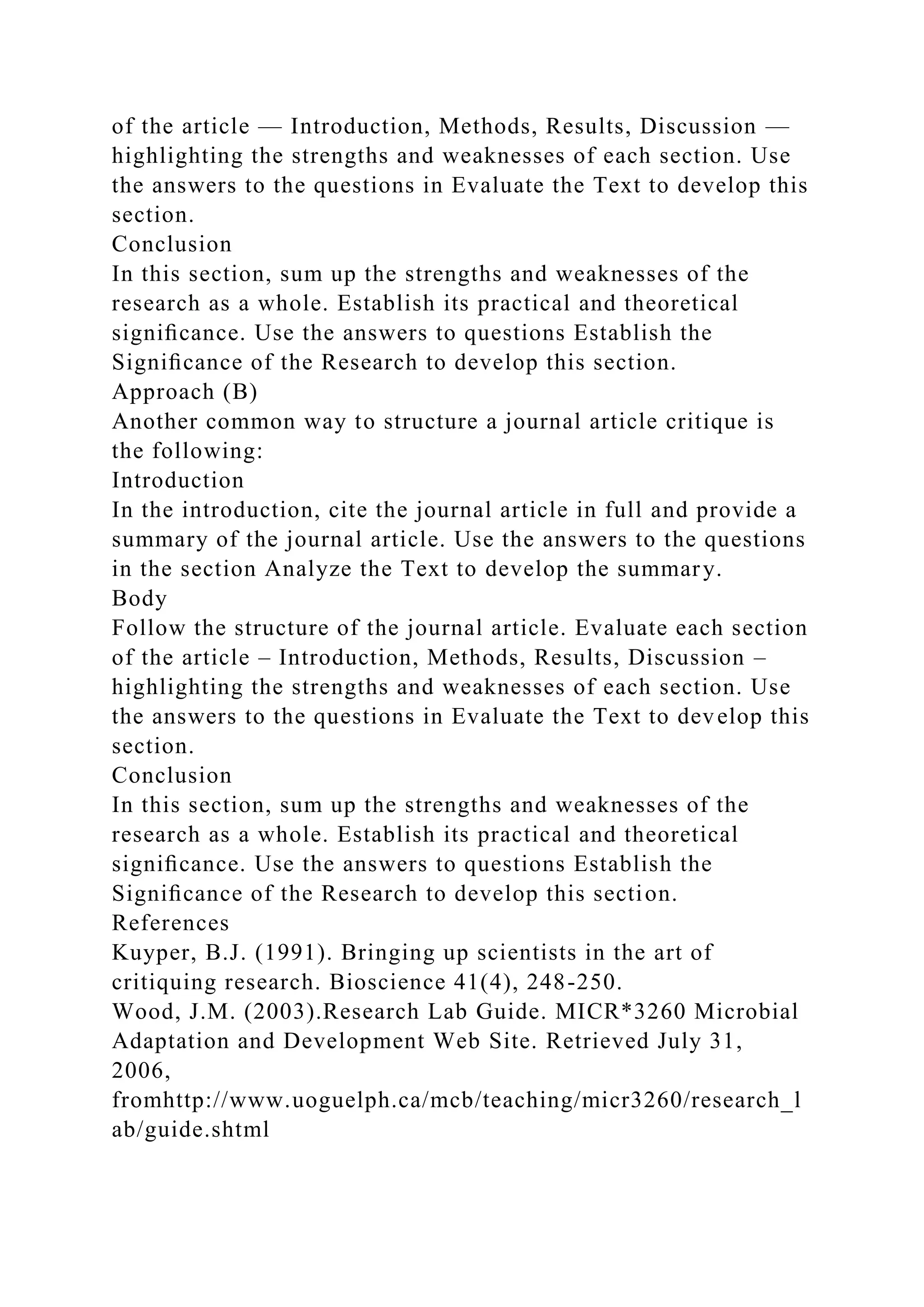 of the article — Introduction, Methods, Results, Discussion —
highlighting the strengths and weaknesses of each section. Use
the answers to the questions in Evaluate the Text to develop this
section.
Conclusion
In this section, sum up the strengths and weaknesses of the
research as a whole. Establish its practical and theoretical
signiﬁcance. Use the answers to questions Establish the
Signiﬁcance of the Research to develop this section.
Approach (B)
Another common way to structure a journal article critique is
the following:
Introduction
In the introduction, cite the journal article in full and provide a
summary of the journal article. Use the answers to the questions
in the section Analyze the Text to develop the summary.
Body
Follow the structure of the journal article. Evaluate each section
of the article – Introduction, Methods, Results, Discussion –
highlighting the strengths and weaknesses of each section. Use
the answers to the questions in Evaluate the Text to develop this
section.
Conclusion
In this section, sum up the strengths and weaknesses of the
research as a whole. Establish its practical and theoretical
signiﬁcance. Use the answers to questions Establish the
Signiﬁcance of the Research to develop this section.
References
Kuyper, B.J. (1991). Bringing up scientists in the art of
critiquing research. Bioscience 41(4), 248-250.
Wood, J.M. (2003).Research Lab Guide. MICR*3260 Microbial
Adaptation and Development Web Site. Retrieved July 31,
2006,
fromhttp://www.uoguelph.ca/mcb/teaching/micr3260/research_l
ab/guide.shtml
 