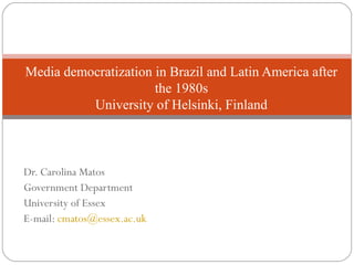 Dr. Carolina Matos
Government Department
University of Essex
E-mail: cmatos@essex.ac.uk
Media democratization in Brazil and Latin America after
the 1980s
University of Helsinki, Finland
 