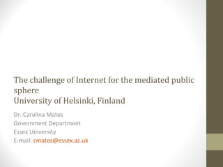 The challenge of Internet for the mediated public
sphere
University of Helsinki, Finland
Dr. Carolina Matos
Government Department
Essex University
E-mail: cmatos@essex.ac.uk
 