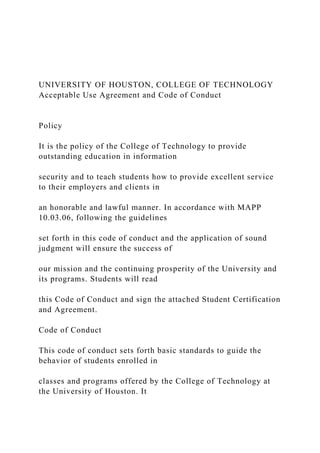 UNIVERSITY OF HOUSTON, COLLEGE OF TECHNOLOGY
Acceptable Use Agreement and Code of Conduct
Policy
It is the policy of the College of Technology to provide
outstanding education in information
security and to teach students how to provide excellent service
to their employers and clients in
an honorable and lawful manner. In accordance with MAPP
10.03.06, following the guidelines
set forth in this code of conduct and the application of sound
judgment will ensure the success of
our mission and the continuing prosperity of the University and
its programs. Students will read
this Code of Conduct and sign the attached Student Certification
and Agreement.
Code of Conduct
This code of conduct sets forth basic standards to guide the
behavior of students enrolled in
classes and programs offered by the College of Technology at
the University of Houston. It
 