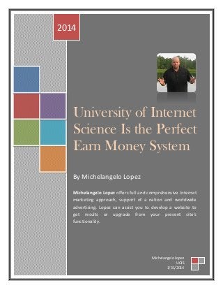 University of Internet
Science Is the Perfect
Earn Money System
By Michelangelo Lopez
Michelangelo Lopez offers full and comprehensive Internet
marketing approach, support of a nation and worldwide
advertising. Lopez can assist you to develop a website to
get results or upgrade from your present site's
functionality.
2014
Michelangelo Lopez
UOIS
1/31/2014
 