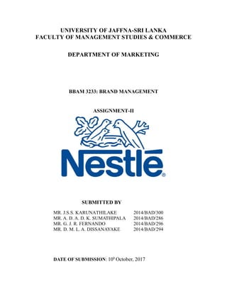 UNIVERSITY OF JAFFNA-SRI LANKA
FACULTY OF MANAGEMENT STUDIES & COMMERCE
DEPARTMENT OF MARKETING
BBAM 3233: BRAND MANAGEMENT
ASSIGNMENT-II
SUBMITTED BY
MR. J.S.S. KARUNATHILAKE 2014/BAD/300
MR. A. D. A. D. K. SUMATHIPALA 2014/BAD/286
MR. G. J. R. FERNANDO 2014/BAD/296
MR. D. M. L. A. DISSANAYAKE 2014/BAD/294
DATE OF SUBMISSION: 10h
October, 2017
 