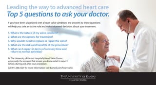 Leading the way to advanced heart care
Top 5 questions to ask your doctor.
If you have been diagnosed with a heart valve condition, the answers to these questions
will help you take an active role and make informed decisions about your treatment.

1. What is the nature of my valve problem?
2. What are the options for treatment?
3. Why would I need to replace or repair the valve?
4. What are the risks and benefits of the procedure?
5.  hat can I expect in terms of recovery time and
   W
   return to normal activities?

At The University of Kansas Hospital’s Heart Valve Center,
we provide the answers that ensure you know what to expect
before, during and after your procedure.
Call 913.588.1227 for more information visit kumed.com/heartvalve.
 