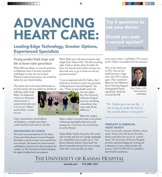 Advancing                                                                                         Top 5 questions to
                                                                                                          ask your doctor

        Heart Care:                                                                                       Should you seek
                                                                                                          a second opinion?
        Leading-Edge Technology, Greater Options,                                                                     See stories inside.
        Experienced Specialists
        Young mother finds hope and                      When Bailey met with interventional cardi-      active mom to him,” said Bailey, “If it weren’t
                                                         ologist Peter Tadros, MD, “He did everything    for Dr. Tadros, he wouldn’t have his momma.”
        life in heart valve procedure                    right. I had no doubts about his skills. He
        When Whitney Bailey, an associate professor      knew my clinical needs within minutes, but      Now in her ninth year
        at Oklahoma State University, heard her          then took time to get to know me and my         at OSU, she says her
        cardiologist’s words, she was stunned.           personal situation.”                            health has been a huge
        Without medical intervention, she would die                                                      asset. Her OSU students
        before her son’s third birthday.                 “I was so impressed with Dr. Tadros, that I     agree. They nominated
                                                         declined an invitation to have my procedure     Bailey for the Oklahoma
        The mitral valve in her heart had become so      at Massachusetts General Hospital,” she         State University Regents’
        severely narrow, she was within six months of    says. “There are great health centers all       Distinguished Teach-      Peter Tadros, MD
        suffering a fatal stroke.                                               over our region.         ing Award, which she          Interventional
                                                                                                         received this fall.              cardiologist
        Bailey was diagnosed                                                    But The University
        with severe rheumatic                                                   of Kansas Hospital
        mitral stenosis. A                                                      team has something
        typical mitral valve area                                               extraordinary that        “ r. Tadros gave me my life… I
                                                                                                           D
        is 4 to 6 cm2. Bailey’s                                                 truly made all the         am trying to make the best of
        was less than 1 at just                                                 difference.”
        0.6 cm2.                                                                                           the second chance I was given.”
                                                                                Before her surgery,
        Only a transcatheter mitral balloon              Bailey couldn’t even pull weeds in her garden
        valvuloplasty, a complex procedure,              without getting lightheaded and nearly
        could mend her heart and save her life.          passing out. A year later, she was learning     February is American
                                                         to surf in Hawaii.                              Heart Month
        Destination of choice                                                                            Every 34 seconds, someone will have a heart
        She heard recommendations for the Mayo           Today, Bailey’s family has grown. She remar-    attack. Know your risk factors for heart
        Clinic and Massachusetts General Hospital.       ried recently and has two teenage stepdaugh-    disease and what you can do to control
        But Bailey wanted to know more and did her       ters. And Bailey’s son is nearly seven. “He     them. The University of Kansas Hospital
        own research. She found two interventional       knows Mommy had her ‘heart fixed’ but           provides advanced diagnostic testing and
        cardiologists experienced in the procedure she   doesn’t remember because he was so young.       evaluations to treat cardiovascular risk
        needed – at The University of Kansas Hospital,   I love that I seem just like any other          factors. Call 913.588.1227 to schedule a
        the region’s leading heart care program.                                                         heart health assessment.




                                                             kumed.com           913.588.1227


#6664 Valve Wrap-Kansas City Star.indd 3                                                                                                            1/22/13 2:44 PM
 