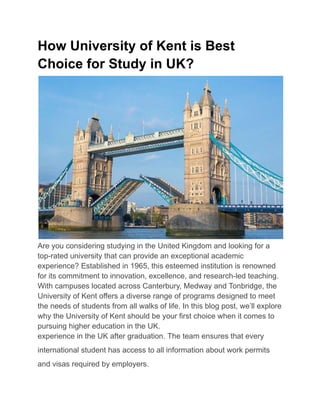 How University of Kent is Best
Choice for Study in UK?
Are you considering studying in the United Kingdom and looking for a
top-rated university that can provide an exceptional academic
experience? Established in 1965, this esteemed institution is renowned
for its commitment to innovation, excellence, and research-led teaching.
With campuses located across Canterbury, Medway and Tonbridge, the
University of Kent offers a diverse range of programs designed to meet
the needs of students from all walks of life. In this blog post, we’ll explore
why the University of Kent should be your first choice when it comes to
pursuing higher education in the UK.
experience in the UK after graduation. The team ensures that every
international student has access to all information about work permits
and visas required by employers.
 