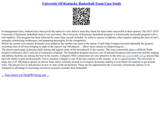 University Of Kentucky Basketball Team Case Study
In management class, students have been given the option to write about a team they think has been rather successful in their opinion. The 2013–2014
University of Kentucky basketball team is one such team. The University of Kentucky basketball program is a historically successful program with a
rich tradition. This program has been followed by many fans, myself included. To achieve success in athletics often requires making the most of one's
strengths, minimizing weaknesses, and preparing thoroughly for the competition.
Before the season even started, Kentucky was ranked as the number one team in the nation. Coach John Calapari recruited debatably the greatest
recruiting class of all time bringing in eight of the nation's top 100 players. ... Show more content on Helpwriting.net ...
The players participate in practice daily among and against some of the best players in the country. The team consistently plays a difficult South
Eastern Conference (SEC) and out of conference schedule. The basketball program receives a lot of national broadcast television time and the lodging
and athletic facilities are among the best in the country. Calapari's NBA connections are very attractive to the elitehigh school and college players that
have the ability to play professionally. Not to mention, Calapari is one of the best coaches in the country, so he is a good teacher. The university is
large, has over 100 degree options to choose from, and is centrally located in Lexington, Kentucky making it convenient for students to get around
town. The players live in and practice in new or state of the art facilities. These are the opportunities the University of Kentucky utilizes to its
competitive advantage to encourage recruits to seriously consider their basketball
... Get more on HelpWriting.net ...
 