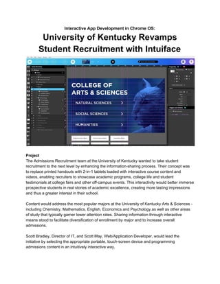 Interactive App Development in Chrome OS:
University of Kentucky Revamps
Student Recruitment with Intuiface
Project
The Admissions Recruitment team at the University of Kentucky wanted to take student
recruitment to the next level by enhancing the information-sharing process. Their concept was
to replace printed handouts with 2-in-1 tablets loaded with interactive course content and
videos, enabling recruiters to showcase academic programs, college life and student
testimonials at college fairs and other off-campus events. This interactivity would better immerse
prospective students in real stories of academic excellence, creating more lasting impressions
and thus a greater interest in their school.
Content would address the most popular majors at the University of Kentucky Arts & Sciences -
including Chemistry, Mathematics, English, Economics and Psychology as well as other areas
of study that typically garner lower attention rates. Sharing information through interactive
means stood to facilitate diversification of enrollment by major and to increase overall
admissions.
Scott Bradley, Director of IT, and Scott May, Web/Application Developer, would lead the
initiative by selecting the appropriate portable, touch-screen device and programming
admissions content in an intuitively interactive way.
 