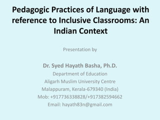 Pedagogic Practices of Language with
reference to Inclusive Classrooms: An
Indian Context
Presentation by
Dr. Syed Hayath Basha, Ph.D.
Department of Education
Aligarh Muslim University Centre
Malappuram, Kerala-679340 (India)
Mob: +917736338828/+917382594662
Email: hayath83n@gmail.com
 