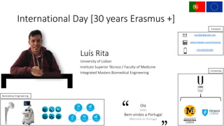 Biomedical	Engineering
International	Day	[30	years	Erasmus	+]
Luís Rita
University of	Lisbon
Instituto Superior	Técnico /	Faculty of	Medicine
Integrated	Masters	Biomedical Engineering
luis20dr@gmail.com
www.linkedin.com/in/luísrita
+351934201695
University
Contacts
Olá
Hello
Bem-vindos a	Portugal
Welcome	to	Portugal
 