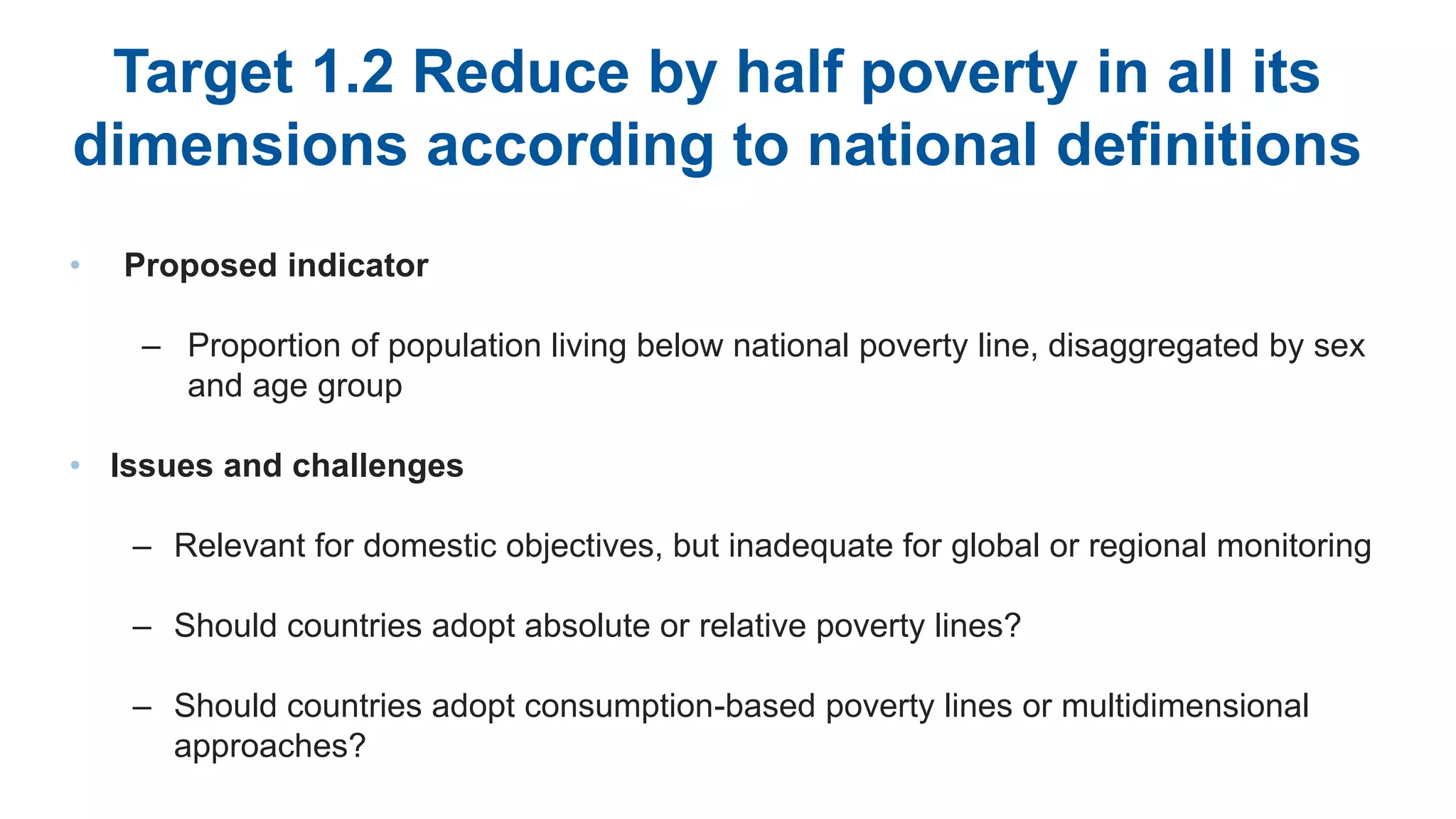 Target 1.2 Reduce by half poverty in all its
dimensions according to national definitions
• Proposed indicator
– Proportion of population living below national poverty line, disaggregated by sex
and age group
• Issues and challenges
– Relevant for domestic objectives, but inadequate for global or regional monitoring
– Should countries adopt absolute or relative poverty lines?
– Should countries adopt consumption-based poverty lines or multidimensional
approaches?
 