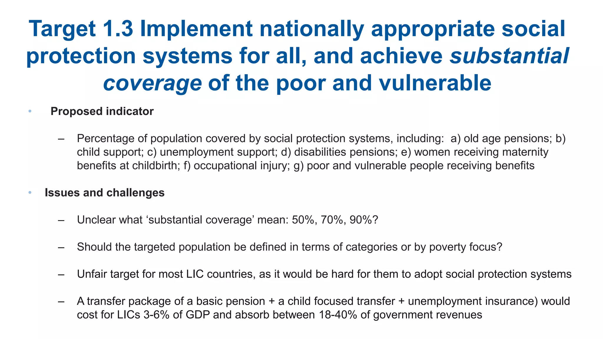 Target 1.3 Implement nationally appropriate social
protection systems for all, and achieve substantial
coverage of the poor and vulnerable
• Proposed indicator
– Percentage of population covered by social protection systems, including: a) old age pensions; b)
child support; c) unemployment support; d) disabilities pensions; e) women receiving maternity
benefits at childbirth; f) occupational injury; g) poor and vulnerable people receiving benefits
• Issues and challenges
– Unclear what ‘substantial coverage’ mean: 50%, 70%, 90%?
– Should the targeted population be defined in terms of categories or by poverty focus?
– Unfair target for most LIC countries, as it would be hard for them to adopt social protection systems
– A transfer package of a basic pension + a child focused transfer + unemployment insurance) would
cost for LICs 3-6% of GDP and absorb between 18-40% of government revenues
 