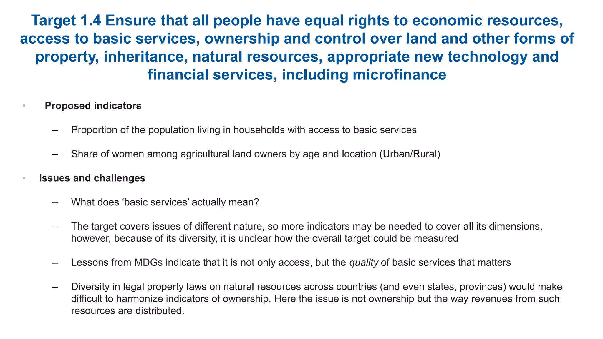 Target 1.4 Ensure that all people have equal rights to economic resources,
access to basic services, ownership and control over land and other forms of
property, inheritance, natural resources, appropriate new technology and
financial services, including microfinance
• Proposed indicators
– Proportion of the population living in households with access to basic services
– Share of women among agricultural land owners by age and location (Urban/Rural)
• Issues and challenges
– What does ‘basic services’ actually mean?
– The target covers issues of different nature, so more indicators may be needed to cover all its dimensions,
however, because of its diversity, it is unclear how the overall target could be measured
– Lessons from MDGs indicate that it is not only access, but the quality of basic services that matters
– Diversity in legal property laws on natural resources across countries (and even states, provinces) would make
difficult to harmonize indicators of ownership. Here the issue is not ownership but the way revenues from such
resources are distributed.
 