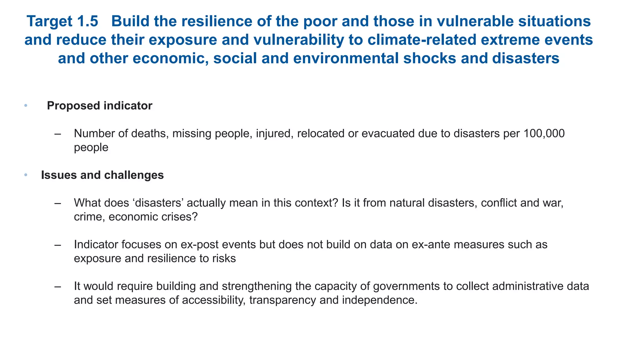 Target 1.5 Build the resilience of the poor and those in vulnerable situations
and reduce their exposure and vulnerability to climate-related extreme events
and other economic, social and environmental shocks and disasters
• Proposed indicator
– Number of deaths, missing people, injured, relocated or evacuated due to disasters per 100,000
people
• Issues and challenges
– What does ‘disasters’ actually mean in this context? Is it from natural disasters, conflict and war,
crime, economic crises?
– Indicator focuses on ex-post events but does not build on data on ex-ante measures such as
exposure and resilience to risks
– It would require building and strengthening the capacity of governments to collect administrative data
and set measures of accessibility, transparency and independence.
 