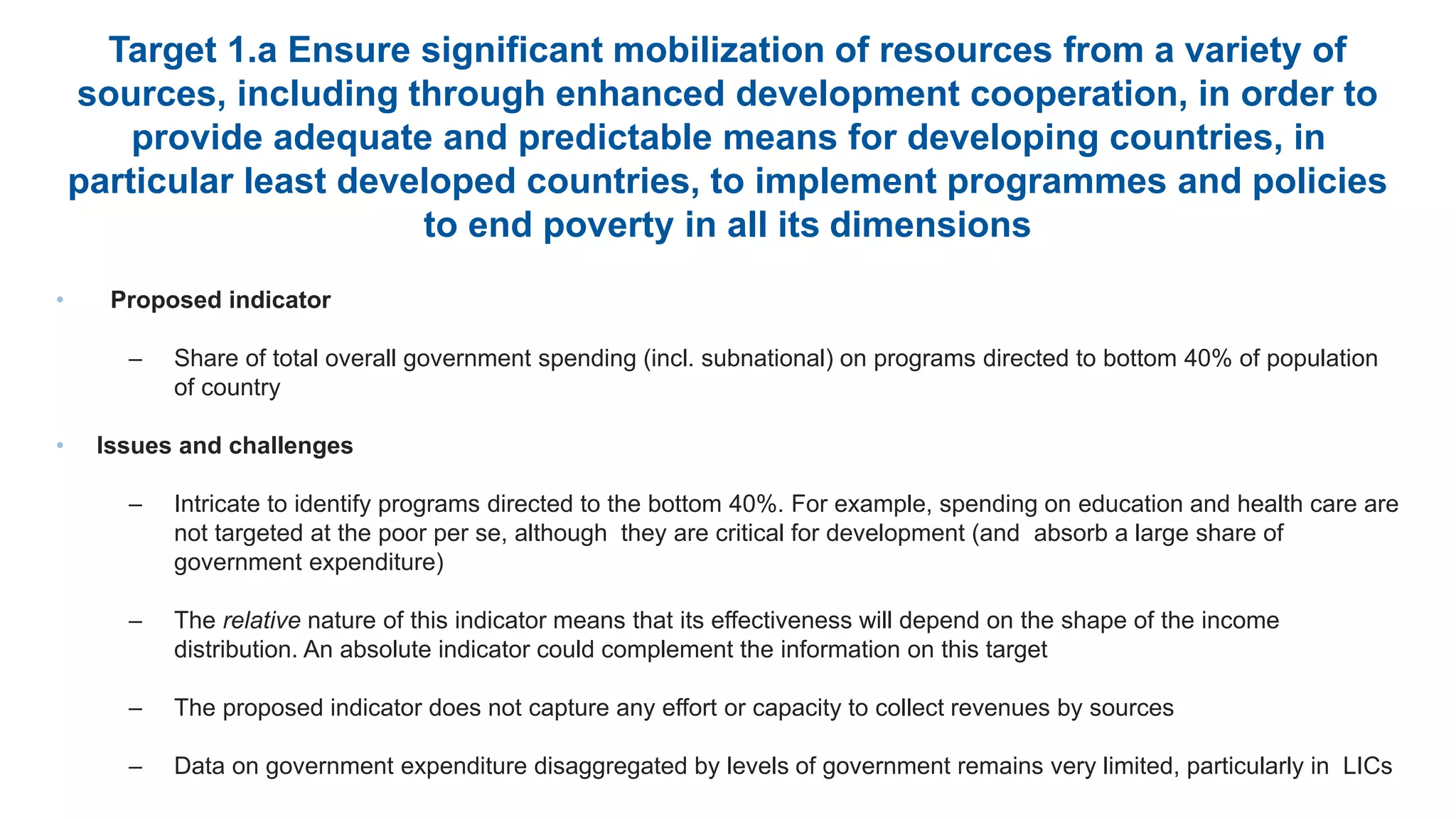 Target 1.a Ensure significant mobilization of resources from a variety of
sources, including through enhanced development cooperation, in order to
provide adequate and predictable means for developing countries, in
particular least developed countries, to implement programmes and policies
to end poverty in all its dimensions
• Proposed indicator
– Share of total overall government spending (incl. subnational) on programs directed to bottom 40% of population
of country
• Issues and challenges
– Intricate to identify programs directed to the bottom 40%. For example, spending on education and health care are
not targeted at the poor per se, although they are critical for development (and absorb a large share of
government expenditure)
– The relative nature of this indicator means that its effectiveness will depend on the shape of the income
distribution. An absolute indicator could complement the information on this target
– The proposed indicator does not capture any effort or capacity to collect revenues by sources
– Data on government expenditure disaggregated by levels of government remains very limited, particularly in LICs
 