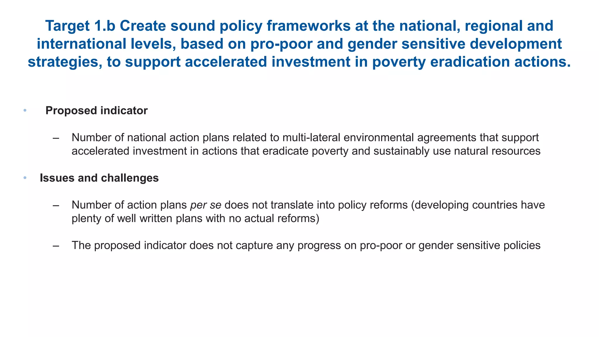 Target 1.b Create sound policy frameworks at the national, regional and
international levels, based on pro-poor and gender sensitive development
strategies, to support accelerated investment in poverty eradication actions.
• Proposed indicator
– Number of national action plans related to multi-lateral environmental agreements that support
accelerated investment in actions that eradicate poverty and sustainably use natural resources
• Issues and challenges
– Number of action plans per se does not translate into policy reforms (developing countries have
plenty of well written plans with no actual reforms)
– The proposed indicator does not capture any progress on pro-poor or gender sensitive policies
 