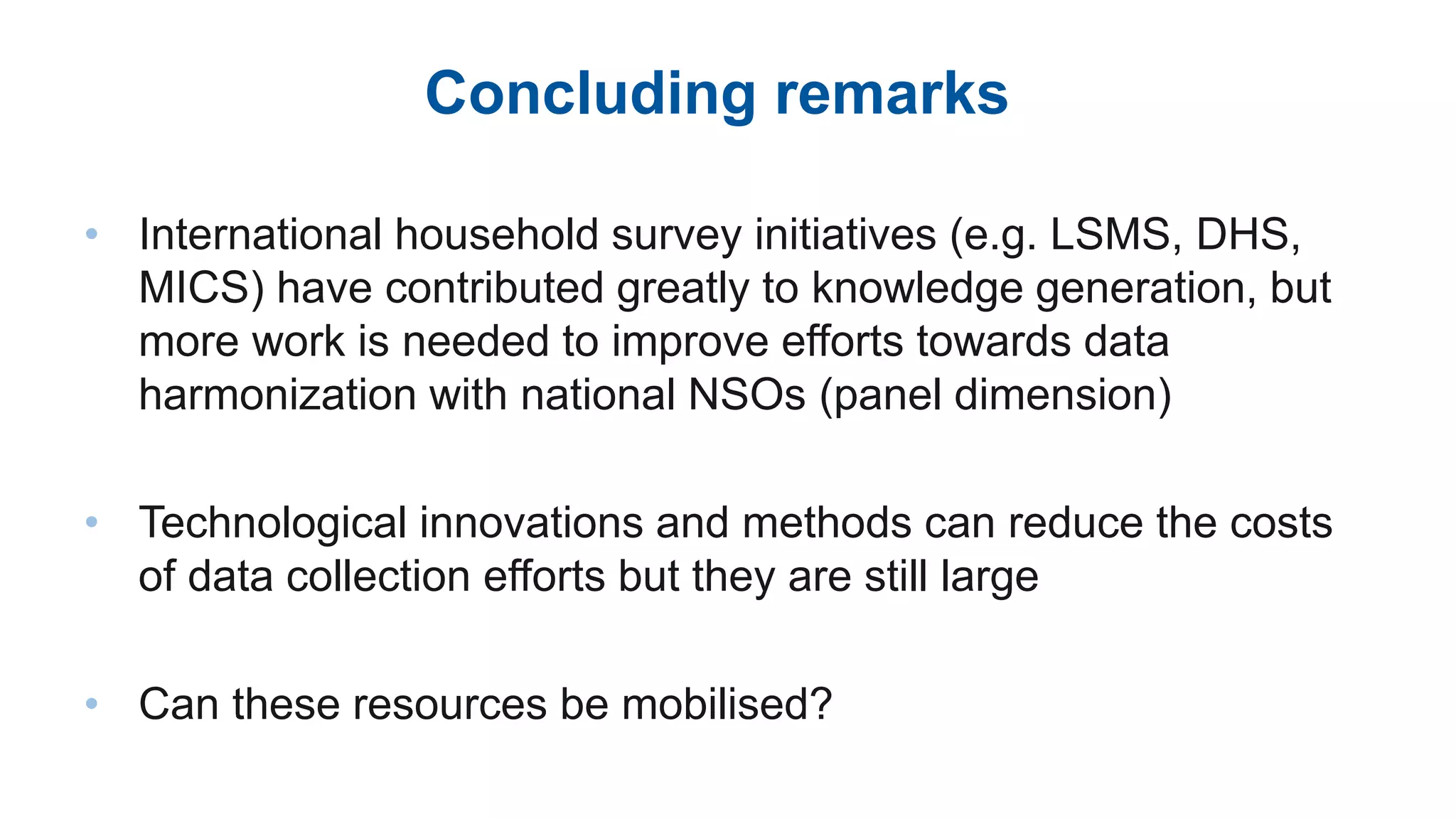 Concluding remarks
• International household survey initiatives (e.g. LSMS, DHS,
MICS) have contributed greatly to knowledge generation, but
more work is needed to improve efforts towards data
harmonization with national NSOs (panel dimension)
• Technological innovations and methods can reduce the costs
of data collection efforts but they are still large
• Can these resources be mobilised?
 