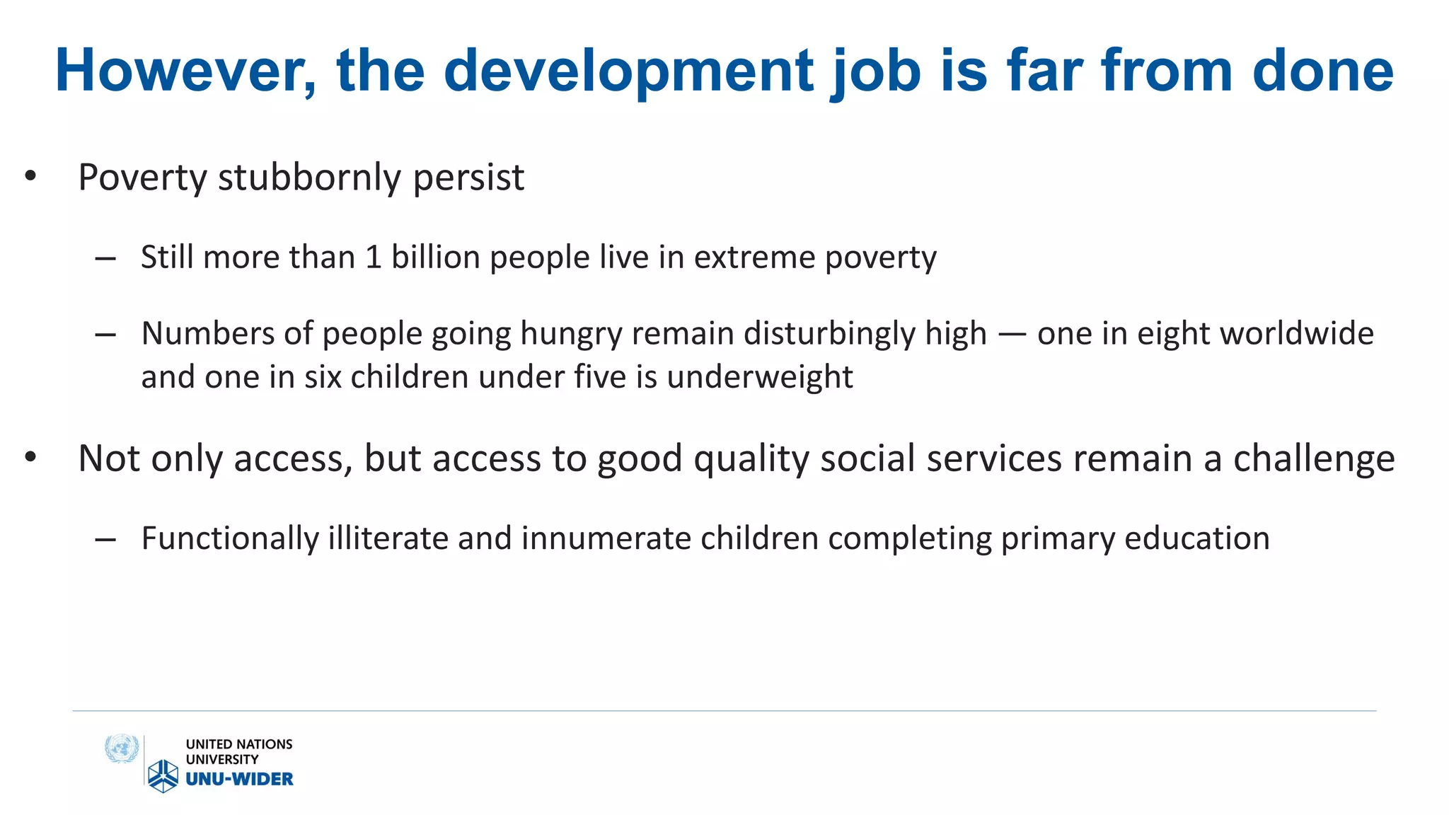 However, the development job is far from done
• Poverty stubbornly persist
– Still more than 1 billion people live in extreme poverty
– Numbers of people going hungry remain disturbingly high — one in eight worldwide
and one in six children under five is underweight
• Not only access, but access to good quality social services remain a challenge
– Functionally illiterate and innumerate children completing primary education
 