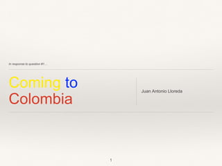 In response to question #1…
Coming to
Colombia
Juan Antonio Lloreda
1
 