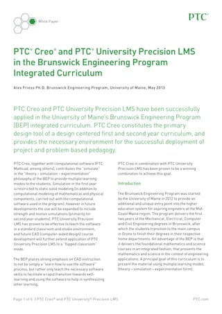 PTC.comPage 1 of 5 | PTC Creo®
and PTC University®
Precision LMS
White Paper
Alex Friess Ph.D. Brunswick Engineering Program, University of Maine, May 2013
PTC Creo, together with computational software (PTC
Mathcad, among others), contributes the “simulate”
in the “theory – simulation – experimentation”
philosophy of the BEP to provide multiple learning
modes to the students. Simulation in the first year
is restricted to static solid modeling (in addition to
computational modeling of mathematical and physical
components, carried out with the computational
software used in the program), however in future
developments the use will be expanded to include
strength and motion simulations (primarily for
second year students). PTC University Precision
LMS has proven to be effective to teach the software
in a standard classroom and studio environment,
and future CAD (computer-aided design) course
development will further extend application of PTC
University Precision LMS to a “flipped classroom”
mode.
The BEP places strong emphasis on CAD instruction
to not be simply a “learn how to use the software”
process, but rather only teach the necessary software
skills to facilitate a rapid transition towards self-
learning and using the software to help in synthesizing
other learning.
PTC®
Creo®
and PTC®
University Precision LMS
in the Brunswick Engineering Program
Integrated Curriculum
PTC Creo in combination with PTC University
Precision LMS has been proven to be a winning
combination to achieve this goal.
Introduction
The Brunswick Engineering Program was started
by the University of Maine in 2012 to provide an
additional and unique entry point into the higher
education system for aspiring engineers at the Mid-
Coast Maine region. The program delivers the first
two years of the Mechanical, Electrical, Computer
and Civil Engineering degrees in Brunswick, after
which the students transition to the main campus
in Orono to finish their degrees in their respective
home departments. An advantage of the BEP is that
it delivers the foundational mathematics and science
courses in an integrated fashion, that presents the
mathematics and science in the context of engineering
applications. A principal goal of this curriculum is to
present the material using multiple learning modes
(theory – simulation – experimentation form).
PTC Creo and PTC University Precision LMS have been successfully
applied in the University of Maine’s Brunswick Engineering Program
(BEP) integrated curriculum. PTC Creo constitutes the primary
design tool of a design centered first and second year curriculum, and
provides the necessary environment for the successful deployment of
project and problem based pedagogy.
 