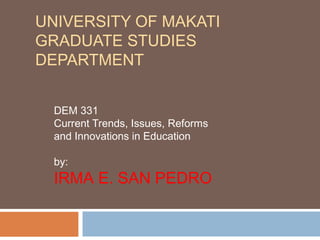 UNIVERSITY OF MAKATI
GRADUATE STUDIES
DEPARTMENT
DEM 331
Current Trends, Issues, Reforms
and Innovations in Education
by:
IRMA E. SAN PEDRO
 