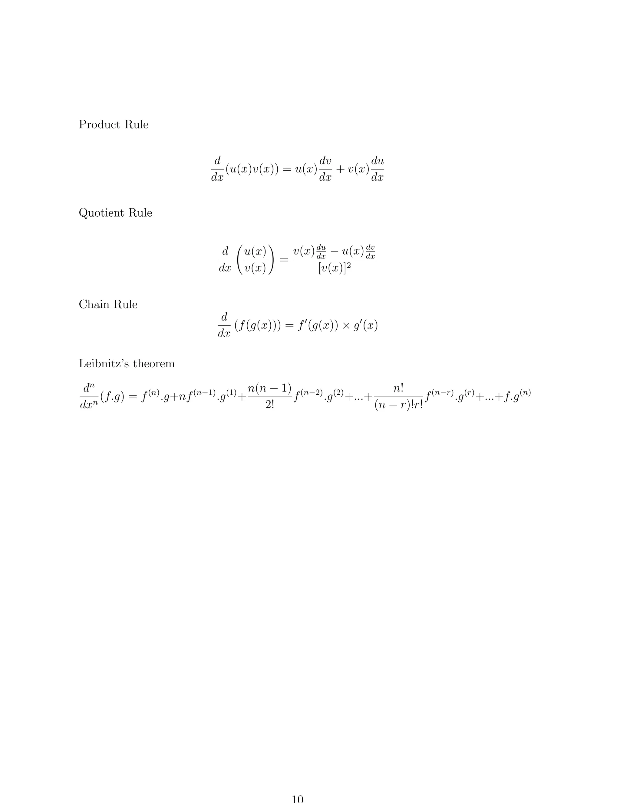 Product Rule
d
dv
du
(u(x)v(x)) = u(x) + v(x)
dx
dx
dx
Quotient Rule
d
dx

u(x)
v(x)

=

dv
v(x) du − u(x) dx
dx
[v(x)]2

Chain Rule
d
(f (g(x))) = f (g(x)) × g (x)
dx
Leibnitz’s theorem
n(n − 1) (n−2) (2)
n!
dn
.g +...+
f (n−r) .g (r) +...+f.g (n)
(f.g) = f (n) .g+nf (n−1) .g (1) +
f
n
dx
2!
(n − r)!r!

 
