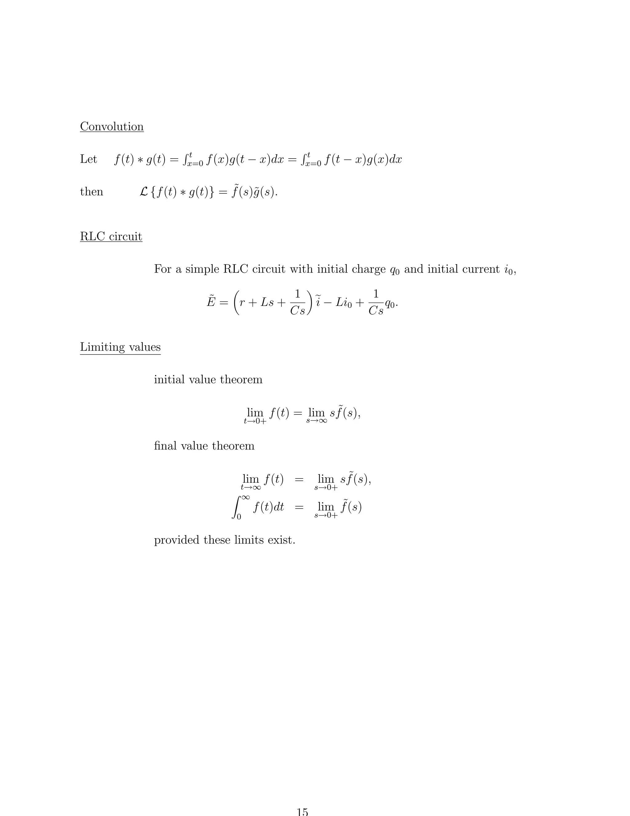 Convolution
Let
then

f (t) ∗ g(t) =

t
x=0

f (x)g(t − x)dx =

t
x=0

f (t − x)g(x)dx

˜ g
L {f (t) ∗ g(t)} = f (s)˜(s).

RLC circuit
For a simple RLC circuit with initial charge q0 and initial current i0 ,
1
1
˜
E = r + Ls +
i − Li0 +
q0 .
Cs
Cs
Limiting values
initial value theorem
lim f (t) = s→∞ sf (s),
lim ˜

t→0+

ﬁnal value theorem
lim f (t) =

t→∞
∞
0

f (t)dt =

provided these limits exist.

˜
lim sf (s),

s→0+

˜
lim f (s)

s→0+

 