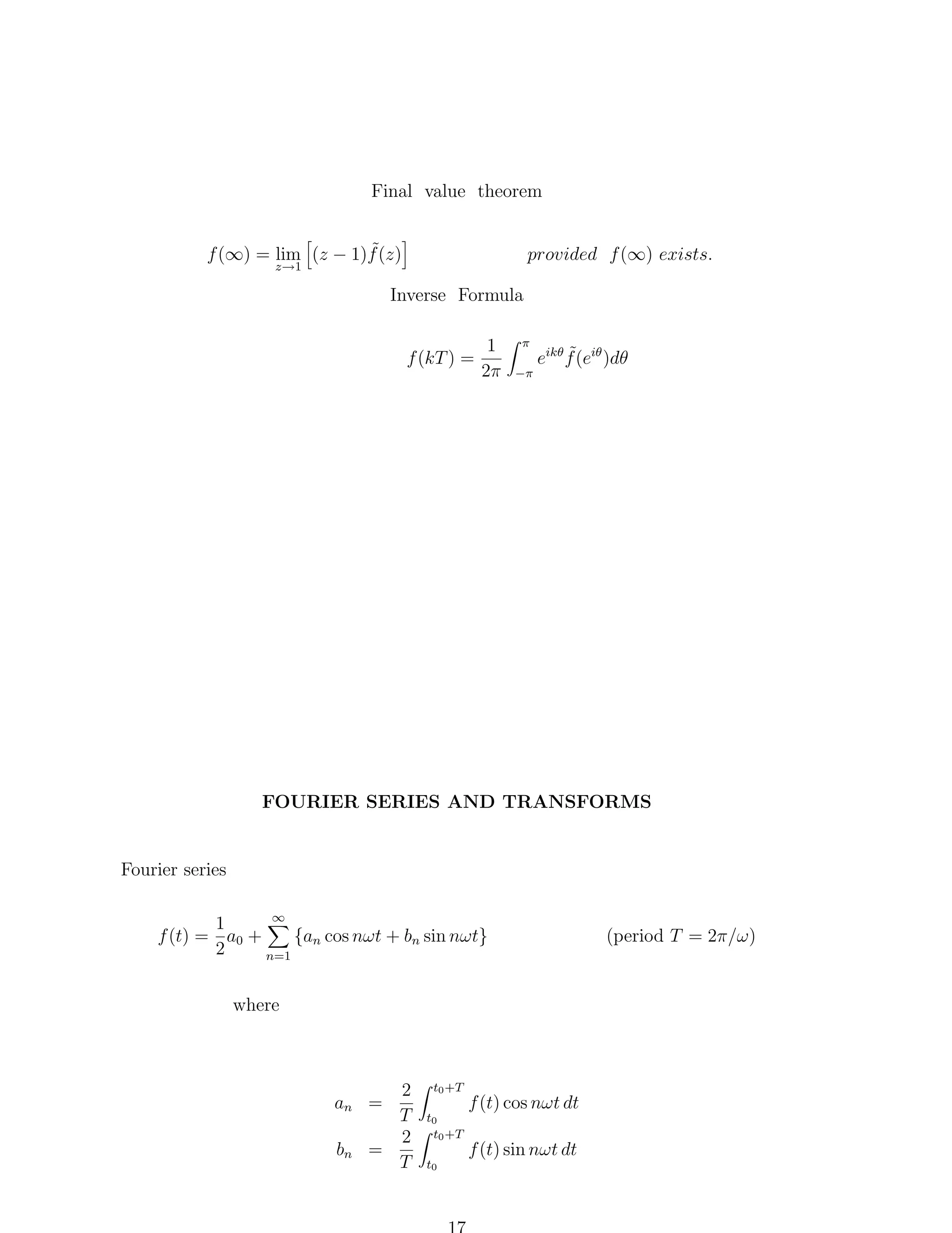 Final value theorem
˜
f (∞) = lim (z − 1)f (z)

provided f (∞) exists.

z→1

Inverse Formula
f (kT ) =

1
2π

π
−π

˜
eikθ f (eiθ )dθ

FOURIER SERIES AND TRANSFORMS

Fourier series
∞
1
{an cos nωt + bn sin nωt}
f (t) = a0 +
2
n=1

where

2
T
2
=
T

an =
bn

t0 +T
t0
t0 +T
t0

f (t) cos nωt dt
f (t) sin nωt dt

(period T = 2π/ω)

 