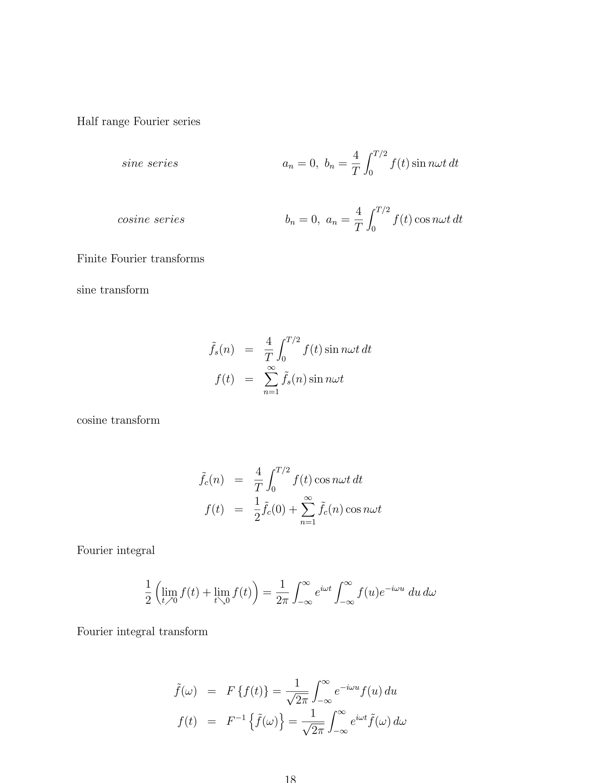 Half range Fourier series

sine series

an = 0, bn =

4
T

cosine series

bn = 0, an =

4
T

T /2
0

f (t) sin nωt dt

T /2
0

f (t) cos nωt dt

Finite Fourier transforms
sine transform

˜
fs (n) =
f (t) =

4
T

∞

T /2
0

f (t) sin nωt dt

˜
fs (n) sin nωt

n=1

cosine transform

4 T /2
f (t) cos nωt dt
T 0
∞
1˜
˜
fc (0) +
fc (n) cos nωt
f (t) =
2
n=1

˜
fc (n) =

Fourier integral
1
1
lim f (t) + lim f (t) =
t 0
2 t 0
2π

∞
−∞

eiωt

∞
−∞

f (u)e−iωu du dω

Fourier integral transform

1
˜
f (ω) = F {f (t)} = √
2π

∞
−∞

1
˜
f (t) = F −1 f (ω) = √
2π

e−iωu f (u) du
∞
−∞

˜
eiωt f (ω) dω

 