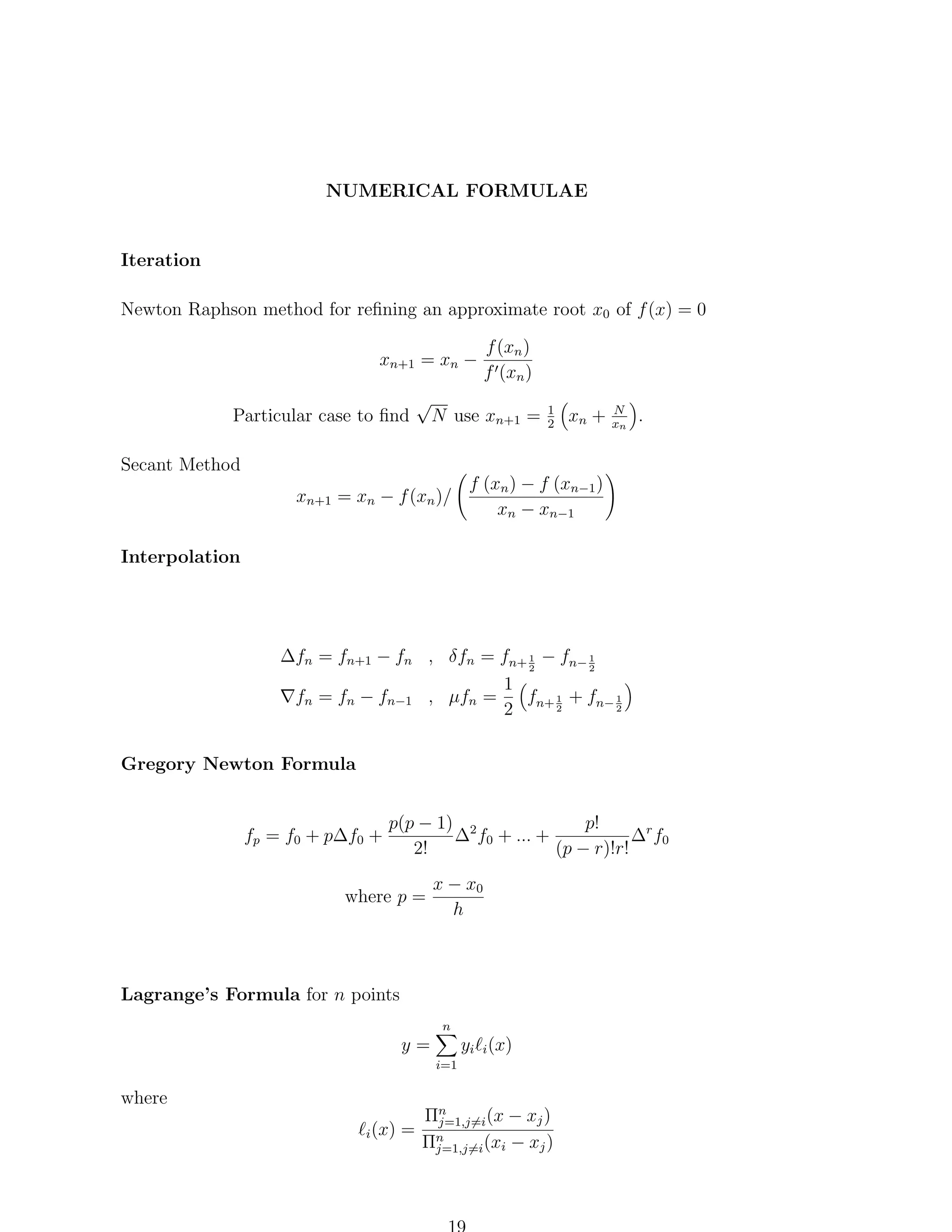 NUMERICAL FORMULAE

Iteration
Newton Raphson method for reﬁning an approximate root x0 of f (x) = 0
xn+1 = xn −
Particular case to ﬁnd

√

f (xn )
f (xn )

N use xn+1 =

1
2

xn +

N
xn

.

Secant Method
xn+1 = xn − f (xn )/

f (xn ) − f (xn−1 )
xn − xn−1

Interpolation

∆fn = fn+1 − fn , δfn = fn+ 1 − fn− 1
2
2
1
fn = fn − fn−1 , µfn =
f 1 + fn− 1
2
2 n+ 2
Gregory Newton Formula

fp = f0 + p∆f0 +

p!
p(p − 1) 2
∆ f0 + ... +
∆r f0
2!
(p − r)!r!

where p =

x − x0
h

Lagrange’s Formula for n points
n

y=

yi i (x)
i=1

where
i (x)

=

Πn
j=1,j=i (x − xj )
n
Πj=1,j=i (xi − xj )

 