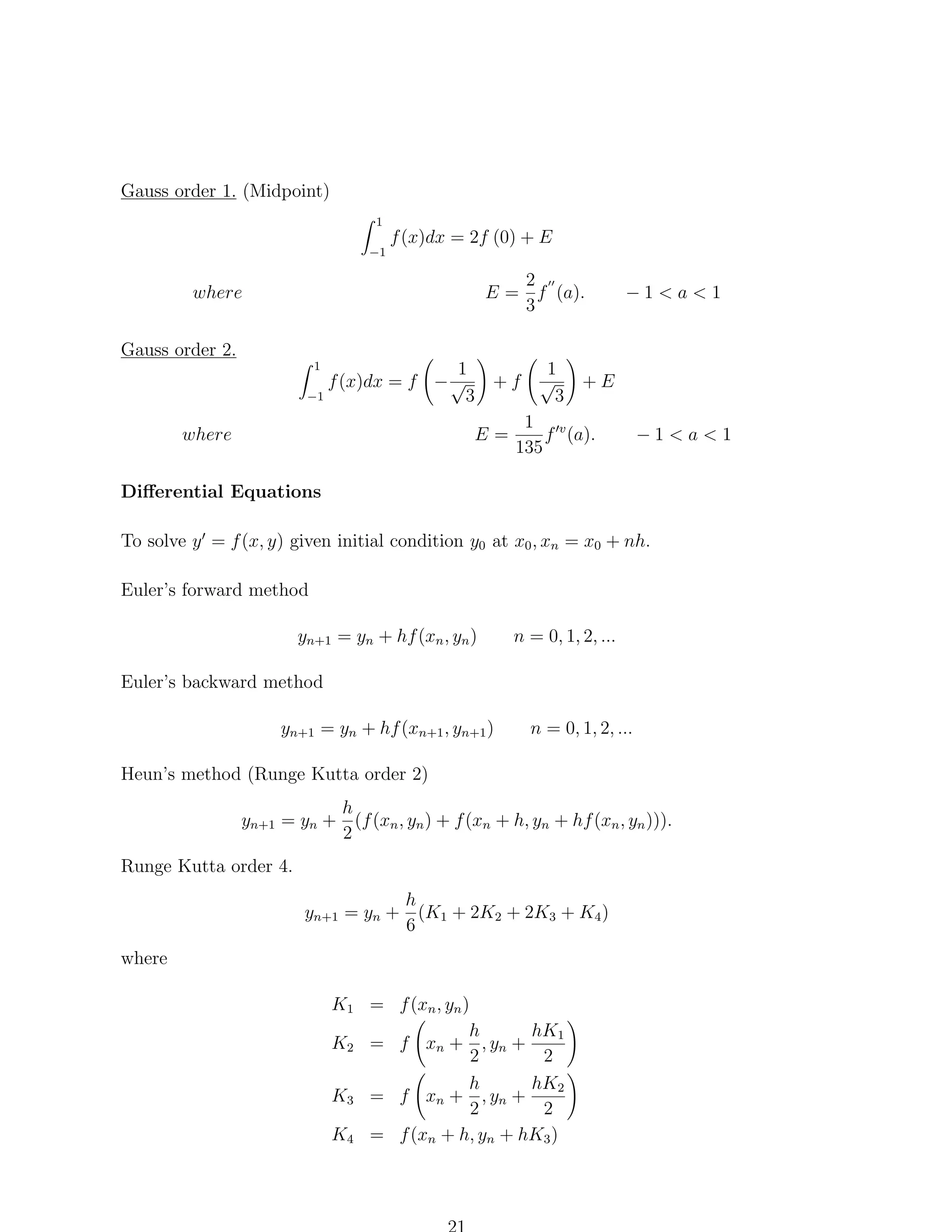 Gauss order 1. (Midpoint)
1
−1

f (x)dx = 2f (0) + E
2
E = f (a).
3

where

−1<a<1

Gauss order 2.
1
f (x)dx = f − √ + f
−1
3
1

where

E=

1
√ +E
3

1 v
f (a).
135

−1<a<1

Diﬀerential Equations
To solve y = f (x, y) given initial condition y0 at x0 , xn = x0 + nh.
Euler’s forward method
yn+1 = yn + hf (xn , yn )

n = 0, 1, 2, ...

Euler’s backward method
yn+1 = yn + hf (xn+1 , yn+1 )

n = 0, 1, 2, ...

Heun’s method (Runge Kutta order 2)
h
yn+1 = yn + (f (xn , yn ) + f (xn + h, yn + hf (xn , yn ))).
2
Runge Kutta order 4.
h
yn+1 = yn + (K1 + 2K2 + 2K3 + K4 )
6
where
K1 = f (xn , yn )
h
hK1
K2 = f xn + , yn +
2
2
hK2
h
K3 = f xn + , yn +
2
2
K4 = f (xn + h, yn + hK3 )

 