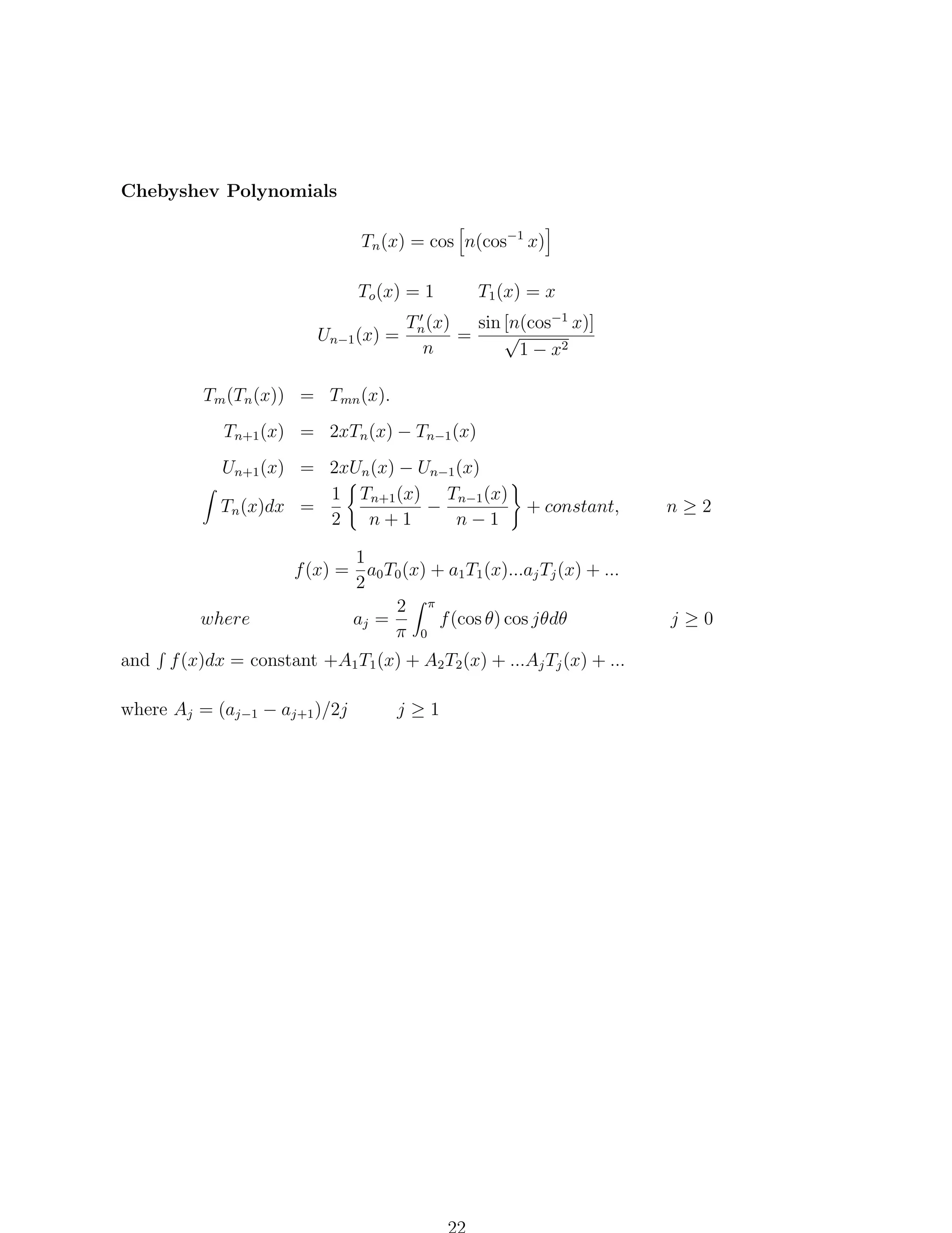 Chebyshev Polynomials
Tn (x) = cos n(cos−1 x)
To (x) = 1
Un−1 (x) =

T1 (x) = x

Tn (x)
sin [n(cos−1 x)]
√
=
n
1 − x2

Tm (Tn (x)) = Tmn (x).
Tn+1 (x) = 2xTn (x) − Tn−1 (x)
Un+1 (x) = 2xUn (x) − Un−1 (x)
1 Tn+1 (x) Tn−1 (x)
Tn (x)dx =
−
+ constant,
2
n+1
n−1

where
and

1
f (x) = a0 T0 (x) + a1 T1 (x)...aj Tj (x) + ...
2
2 π
aj =
f (cos θ) cos jθdθ
π 0

f (x)dx = constant +A1 T1 (x) + A2 T2 (x) + ...Aj Tj (x) + ...

where Aj = (aj−1 − aj+1 )/2j

j≥1

n≥2

j≥0

 