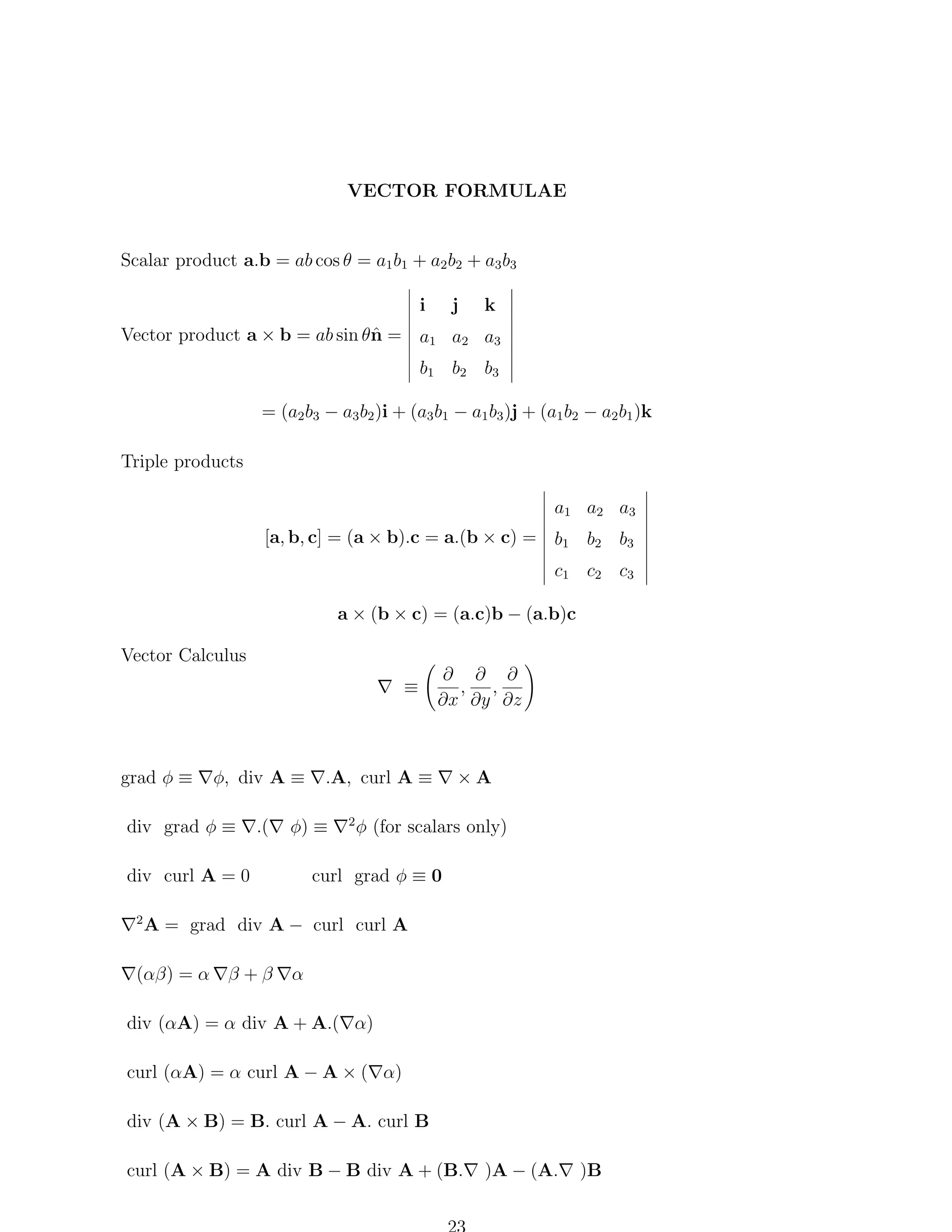 VECTOR FORMULAE

Scalar product a.b = ab cos θ = a1 b1 + a2 b2 + a3 b3
i

j

k

n
Vector product a × b = ab sin θˆ = a1 a2 a3
b1 b2 b3
= (a2 b3 − a3 b2 )i + (a3 b1 − a1 b3 )j + (a1 b2 − a2 b1 )k
Triple products
a1 a2 a3
[a, b, c] = (a × b).c = a.(b × c) = b1 b2 b3
c1 c2 c3
a × (b × c) = (a.c)b − (a.b)c
Vector Calculus
≡

grad φ ≡

φ, div A ≡

div grad φ ≡

.(

2

.A, curl A ≡

φ) ≡

div curl A = 0

∂ ∂ ∂
, ,
∂x ∂y ∂z

2

×A

φ (for scalars only)

curl grad φ ≡ 0

A = grad div A − curl curl A

(αβ) = α

β+β

α

div (αA) = α div A + A.( α)
curl (αA) = α curl A − A × ( α)
div (A × B) = B. curl A − A. curl B
curl (A × B) = A div B − B div A + (B.

)A − (A.

)B

 