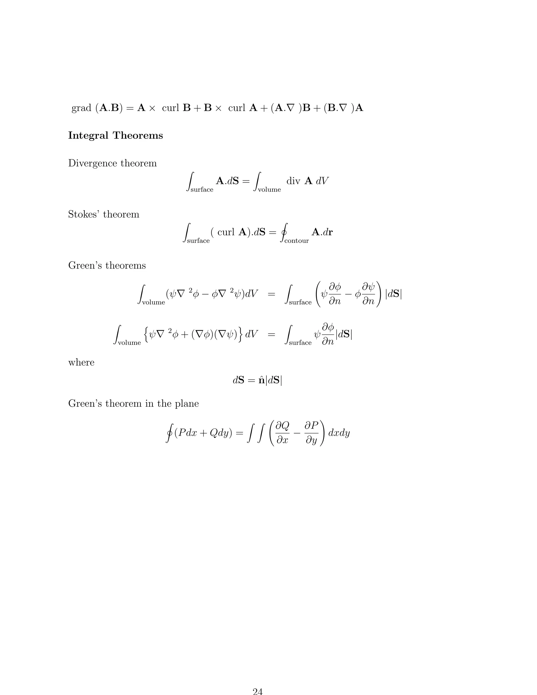 grad (A.B) = A × curl B + B × curl A + (A.

)B + (B.

)A

Integral Theorems
Divergence theorem
surface

A.dS =

volume

div A dV

Stokes’ theorem
surface

( curl A).dS =

contour

A.dr

Green’s theorems

volume

volume

ψ

2

2

φ−φ

2

ψ)dV

=

φ + ( φ)( ψ) dV

=

(ψ

ψ

surface

surface

ψ

∂φ
∂ψ
|dS|
−φ
∂n
∂n

∂φ
|dS|
∂n

where
ˆ
dS = n|dS|
Green’s theorem in the plane
(P dx + Qdy) =

∂Q ∂P
−
∂x
∂y

dxdy

 